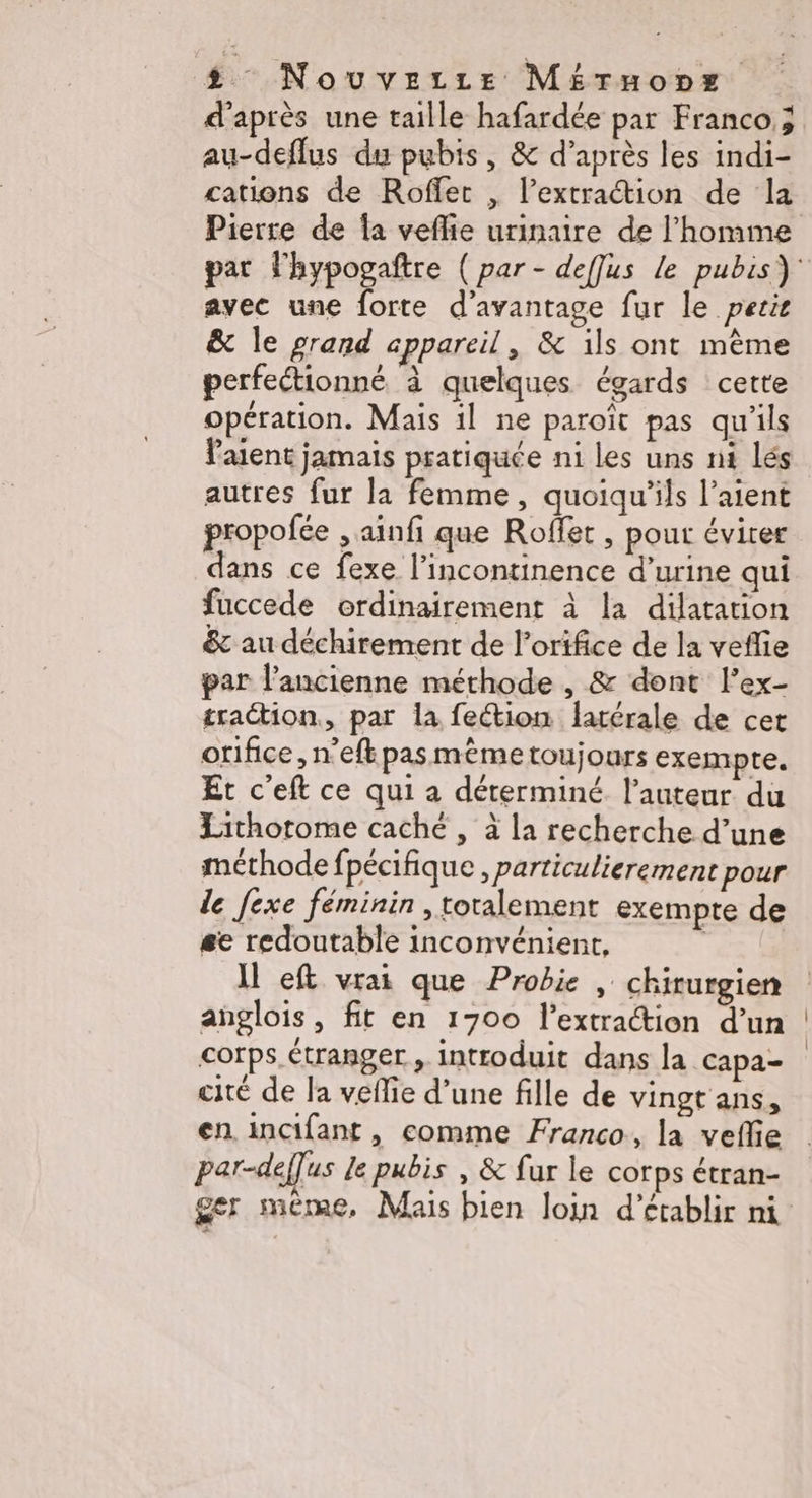 d'après une taille hafardée par Franco; au-deflus du pubis, & d’après les indi- cations de Roffer , l'extraction de la Pierre de fa veflie urinaire de l'homme par Phypogaftre ( par - deffus le pubis) avec une forte d'avantage fur le pere & le grand appareil, & ils ont même perfectionné à quelques égards cette opération. Mais 1l ne paroït pas qu'ils Paient jamais pratiquée n1 les uns nt lés autres fur la femme, quoiqu'ils l’aient propofée , ainfi que Roffet, pout éviter dans ce fexe l’incontinence d’urine qui fuccede ordinairement à la dilatation & au déchirement de l’orifice de la veflie par l’ancienne méthode , & dont l’ex- traction, par la feétion latérale de cet orifice, n’efk pasmème toujours exempte. Et c’eft ce qui à déterminé. l’auteur du Lithotome caché , à la recherche d’une méthode fpécifique , particulierement pour le [exe féminin , totalement exempte de se redoutable inconvénient, Il eft vrai que Probie , chirurgien anglois, fit en 1700 l'extraction d’un corps. étranger , introduit dans la capa- cité de la veflie d’une fille de vingt ans, en incifant, comme Franco, la veflie par-deffus le pubis , & fur le corps étran- ger même, Mais bien loin d'établir ni