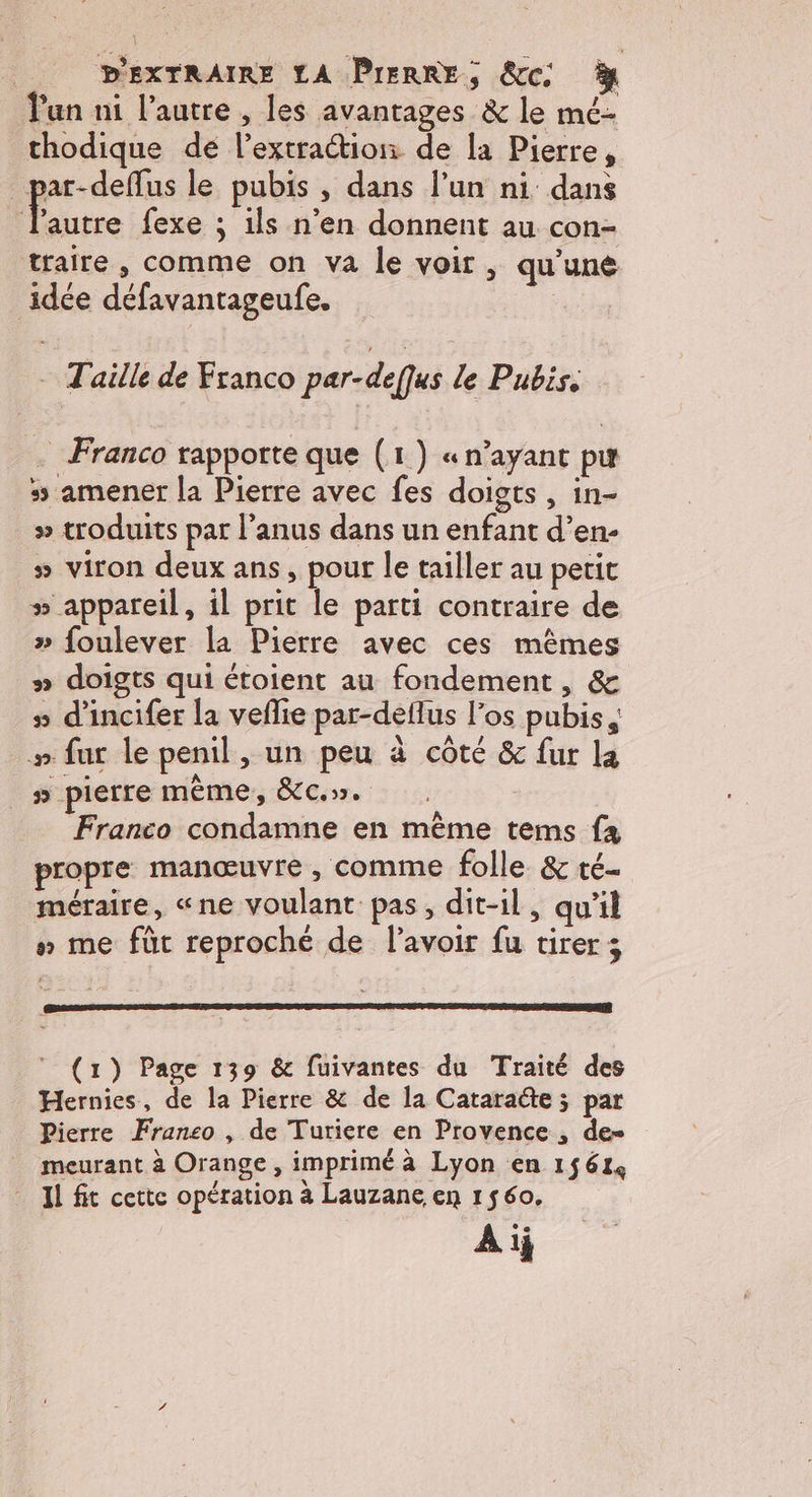 un ni l’autre , les avantages &amp; le mé- thodique de l’extraétion de la Pierre, _par-deffus le pubis , dans l’un ni dans : he fexe ; ils n’en donnent au con- traire, comme on va le voir, qu'une idée défavantageufe. | - Taille de Franco par-defqus le Pubis. . Franco rapporte que (1) « n'ayant pu 5 amener la Pierre avec fes doigts , in- » troduits par l’anus dans un enfant d’en- # viron deux ans, pour le tailler au petit » appareil, il prit le parti contraire de » foulever la Pierre avec ces mêmes #» doigts qui étoient au fondement, &amp; » d'incifer la veflie par-deflus l’os pubis #» fur le penil, un peu à côté &amp; fur la |_» pierre même, &amp;c.». Franco condamne en même tems fx propre manœuvre, comme folle &amp; té méraire, «ne voulant pas, dit-il, qu'il » me füt reproché de l'avoir fu tirer ; (1) Page 139 &amp; fuivantes du Traité des Hernies, de la Pierre &amp; de la Cataradte ; par Pierre Franco , de Turiere en Provence , de- meurant à Orange, imprimé à Lyon en 15614 Il fit cette opération à Lauzane en 1560. Aij