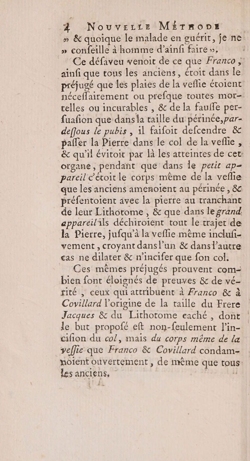 À Nouverze Mérmons » &amp; quoique le malade en guérit, je ne » confeille à homme d’ainfi faire », Ce défaveu venoit de ce que Franco ; ainfi que tous les anciens, écoit dans le préjugé que les plaies de la veflie éroient néceflairement ou prefque toutes mor-. telles ou incurables , &amp; de la fauffe per- {uafion que dans la taille du périnée,par- deffous le pubis , il faifoit defcendre &amp; pafler la Pierre dans le col de la veñlie , &amp; qu'il évitoit par là les atteintes de cet: organe, pendant que dans le petit ap= pareil c'étoitle corps même de la vefie que les anciens amenotent au périnée , &amp; préfentoient âvec la pierre au tranchant de leur Lithotome , &amp; que dans le grand appareil'ils déchiroient tout le trajet de la Pierre, jufqu’à la veflie mème indufi- vement, croyant dansl’un &amp; dans l'autre cas ne dilater &amp; n’incifer que fon col. Ces mêmes préjugés prouvent com= bien font éloignés de preuves &amp; de vé- rité | ceux qui attribuent à Franco &amp; à Covillard l'origine de la taille du Frere Jacques &amp; du Lithotome eaché , dont le but propofé eft non-feulement l’in- cifion du col, mais du corps même de la veffie que Franco &amp; Covillard condam- nôtent ouvertement , de nrème que tous: Les anciens, | :