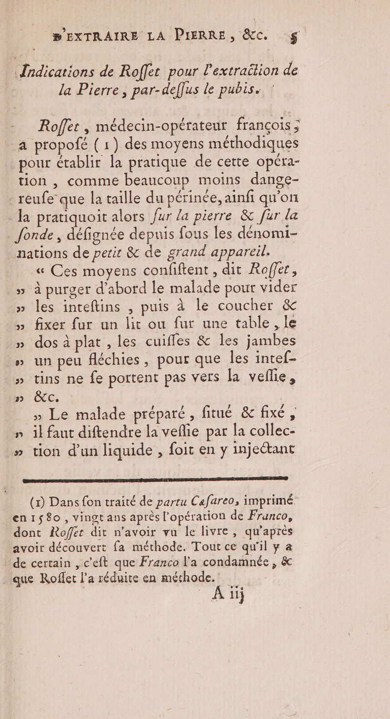 Îndications de Roffec pour l'extraëtion de la Pierre, par-deffus le pubis. Roffer , médecin-opérateur françois ; a propofé ( 1) des moyens méthodiques pour établir la pratique de cette opéra- tion , comme beaucoup moins dange- reufe que la taille du périnée, ainfi qu'on la pratiquoit alors fur la pierre &amp; fur la fonde, défignée depuis fous les dénomi- nations de perit &amp; de grand appareil. _ « Ces moyens confiftent, dit Roffer, » à purger d'abord le malade pour vider » les inteftins , puis à le coucher &amp; » fixer fur un lit ou fur une table, le dos à plat , les cuifles &amp; les jambes » un peu fléchies, pour que les intef- » tins ne fe portent pas vers la veflie, n CC. » Le malade préparé, fitué &amp; fixé, #” il faut diftendre la veflie par la collec- » tion d’un liquide , foit en y injeétant GR É É S E (x) Dans fon traité de partu Cafareo, imprimé. en1$8o, vingt ans après l'opération de Franco, dont Roffer dit n'avoir vu le livre, qu'après avoir découvert fa méthode. Tout ce qu'il y à de certain , c'eft que Franco l'a condamnée , &amp; . que Rofler l’a réduite en méthode. : _Aiij