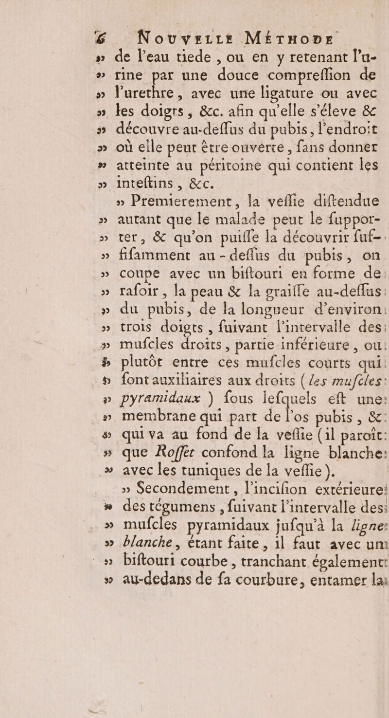 LE Nouvezre MEruone de l’eau tiede , ou en y retenant lu- rine par une douce compreflion de l’urethre, avec une ligature ou avec les doigrs , &amp;c. afin qu'elle s’éleve &amp; découvre au-deffus du pubis, l’endroit où elle peur être ouverte, fans donner atteinte au péritoine qui contient Îles inteftins , &amp;c. » Premierement, la veflie diftendue autant que le malade peut le fuppor- ter, &amp; qu'on puile la découvrir fuf-. fifamment au-deffus du pubis, on coupe avec un biftouri en forme de: rafoir , la peau &amp; la graifle au-deflus: du pubis, de la longueur d’environ: trois doigts , fuivant l’intervalle des: mufcles droits, partie inférieure , ou! plutôt entre ces mufcles courts qui font auxiliaires aux droits ( /es muftles: pyramidaux ) fous lefquels eft une: membrane qui part À pubis , &amp;c: qui va au fond de la veñlie (il paroît: que Roffér confond la ligne blanche: avec les tuniques de la veffe }). » Secondement, l’incifion extérieure: des tégumens , fuivant l'intervalle des: mufcles pyramidaux jufqu’à la ligne blanche , étant faite, 1l faut avec um biftouri courbe , tranchant égalementt au-dedans de fa courbure, entamer la