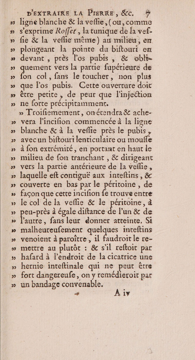ligne blanche &amp; la veflie, (ou, comme s'exprime Xoffer , la tunique de la vef- fie &amp; la veflie mème) au milieu, er plongeant la pointe du biftouri en devant , près los pubis , &amp; oblr. quement vers la partie fupérieure de fon col, fans le toucher, non plus que los pubis. Cette ouverture doit ètre petite, de peur que l'injection ne forte précipitamment. » Troifiemement, onétendra &amp; ache- blanche &amp; à la veflie près le pubis, avecun biftouri lenticulaire ou mouffe à fon extrémité, en portant en haut le milieu de fon tranchant , &amp; dirigeant vers la partie antérieure de la veflie, laquelle eft contiguëé aux inteftins, &amp; couverte en bas par le péritoine , de façon que cette incifion fe trouve entre le col de la veflie &amp; le péritoine, à eu-près à égale tance ide l'un &amp; de mt fans leur donner atteinte, Si malheureufement quelques inteftins venoient à paroître , 11 faudroit le re- mettre au plutôt : &amp; s’il reftoit par hafard à l'endroit de la cicatrice une hernie inteftinale qui ne peut être fort dangereufe, on y remédieroit par un bandage convenable.
