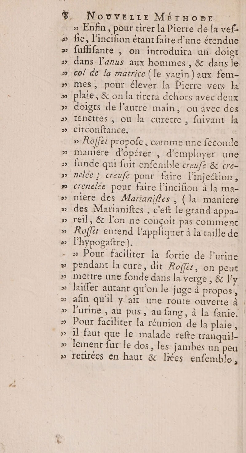 , Ta 2) 5») 922 29 2 -22 fie, l’incifion étant faite d’une étendue fufhfante | on introduira un doigt dans l'anus aux hommes , &amp; dans le col de la matrice (le vagin) aux fem- mes, pour élever la Pierre vers la plaie, &amp; on la tirera dehors avec deux doigts de l’autre main, ou avec des tenettes , ou la curetre, fuivant la circonftance. » Roffet propofe, comme une feconde maniere d'opérer , d'employer une fonde qui foit enfemble creufe &amp; cre- nelée ; creufe pour faire l’injection, crenelée pour faire l'incifion à la ma- niere des Marianifles , (la maniere reil, &amp; lon ne conçoit pas comment Roffer entend lappliquer à la taille de l’hypogaftre ). # Pour faciliter la fortie de l'urine pendant la cure, dit Roffet, on peut mettre une fonde dans la verge, &amp; l'y luffer autant qu'on le juge à propos, afin qu'il y ait une route ouverte À Purine , au pus , au fang, à la fanie. Pour faciliter la réunion de la plaie, il faut que le malade refte tranquil- retirées en haut &amp; lies enfemble,