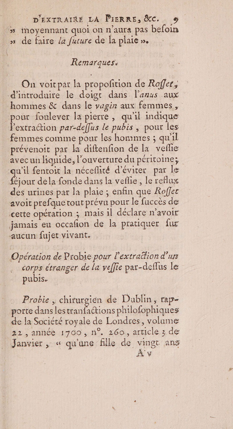 5 moyennant quoi on n'aura pas befoin » de faire /a future de la plaie ». Remarques. On voitpar la propofition de Rofer, d'introduire le doigt dans l'anus aux hommes &amp; dans le vagin aux femmes, pour foulever la pierre , qu'il indique Pextraion par-deffus le pubis , pour les femmes comme pour les hommes ; qu'il prévenoit par la diftenfion de la veflie avec un liquide, l'ouverture du péritoine; u’il fentoit la néceflité d'éviter par le fe out dela fonde dans la veflie, le reflux des urines par la plaie ; enfin que Roffet avoit pref que tout prévu pour le fuccès de cette opération ; Mais il déclare n’avoir jamais eu occafñon de la pratiquer fur aucun fujet vivant. Opération de Probie pour Pextrattion d’urs corps étranger de la veffie par-deflus Le pubis. Probie , chirurgien de Dablin, rap- porte dans les VAE AE philofophiques de la Société royale de Londres, volume 32, année 1700, n°. 260, article 3 de Janvier , « qu'une fille de vingt ans À v