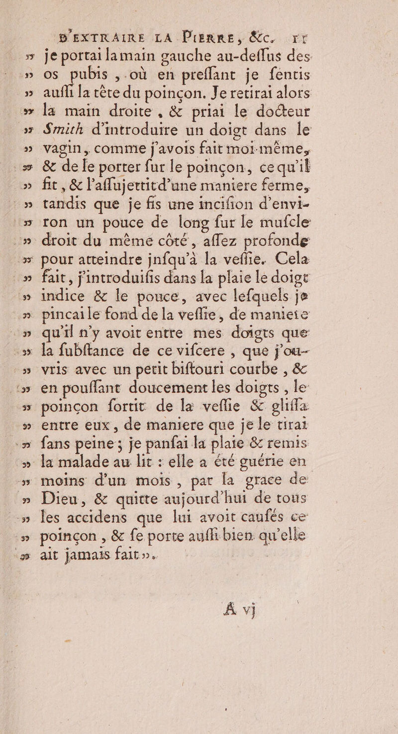 je portai lamain gauche au-deffus des os pubis ,.où en preflant je fentis auffi la tète du poinçon. Je retirai alors la main droite , &amp; priai le docteur Smith d'introduire un doigt dans le vagin, comme j'avois fait moi mème, &amp; de fe porter fur le poinçon, cequ'il fit , &amp; l’aflujertitd’une maniere ferme, tandis que je fis une incifion d’envi- ron un pouce de long fur le mufcle: droit du même côté, aflez profonde pour atteindre jnfqu’à la veflie. Cela fait, j'introduifis dans la plaie le doige indice &amp; le pouce, avec lefquels je pincai le fond de la veflie, de manieie qu'il n’y avoit entre mes doigts que la fubftance de ce vifcere , que j’ou-- vris avec un petit biftouri courbe , &amp; en pouflant doucement les doigts , le poinçon fortit de la veflie &amp; ghifla Dieu, &amp; quitte aujourd’hui de tous les accidens que lui avoit caufés ce poinçon , &amp; fe porte aufli bien qu’elle ait jamais fait». A vj