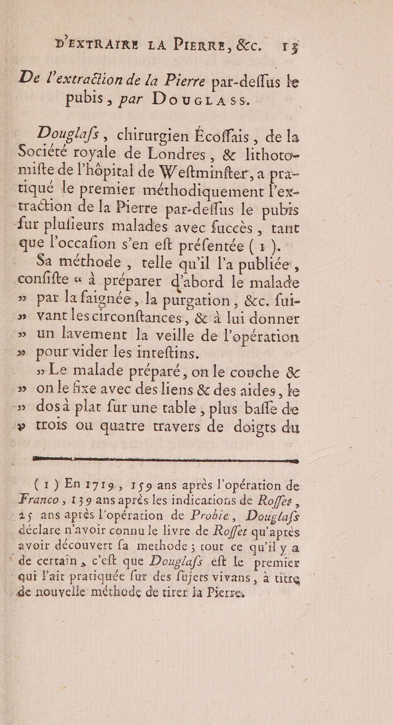 De l’extraëtion de la Pierre par-defTus le pubis, par Doucrass. Douglafs, chirurgien Écoffais, de la _ Société royale de Londres, & lithoto- mifte de l'hôpital de Weftminfter, a pra- tiqué le premier méthodiquement l'ex- traction de la Pierre par-deflus le pubis fur plulieurs malades avec fuceès , tant que l’occafon s’en eft préfentée ( x }. Sa méthode , telle qu'il l’a publiée, confifte « à préparer d’abord le malade » par la faignée, la purgation, &c. fui- » vantlescirconftances, & à lui donner » un lavement la veille de l'opération » pour vider les inteftins. | » Le malade préparé, on le couche & » on le fixe avec des liens & des aides, Le » dosà plat fur une table ; plus baffe de ‘» trois ou quatre travers de doigts du (1)En1719, 159 ans après l'opération de Franco , 139 ans après les indications de Rofes , 25 ans aprés l'opération de Probie, Douglas déclare n'avoir connu le livre de Rofet qu'après avoir découvert fa methode ; rout ce qu'iya de certain, c'eft que Douglafs eft le premier qui lait pratiquée fur des füjets vivans, à titre de nouvelle méthode de tirer Ja Pierre, Æ