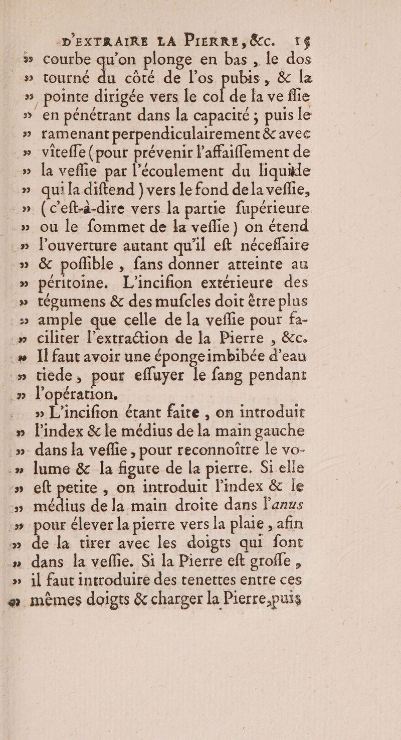 39 $3 35 -. » 3 22 35 ‘39 D'EXTRAIRE LA Pierre, &amp;c. 16 courbe qu’on plonge en bas , le dos tourné du côté de l’os pubis, &amp; la en pénétrant dans la capacité ; puis le ramenant perpendiculairement &amp; avec viteffe (pour prévenir l'affaiflement de la veflie par l'écoulement du liquide qui la diftend ) vers le fond dela veflie, (c'eft-à-dire vers la partie fupérieure où le fommet de la veflie) on étend l'ouverture autant qu'il eft néceflaire &amp; poflible , fans donner atteinte au péritoine. L'incifion extérieure des tégumens &amp; des mufcles doit être plus ample que celle de la veflie pour fa- ciliter l'extraction de la Pierre , &amp;c. I! faut avoir une épongeimbibée d’eau tiede, pour efluyer le fang pendant l'opération. » L'incifion étant faite , on introduit l'index &amp; le médius de la main gauche dans la veflie , pour reconnoître le vo- lume &amp; la figure de la pierre. Si elle eft petite , on introduit l'index &amp; Île médius de la main droite dans l'anus pour élever la pierre vers la plaie , afin de la tirer avec les doigts qui font dans la veffie. Si la Pierre eft grofle , il faut introduire des tenettes entre ces mêmes doigts &amp; charger la Pierre,puis