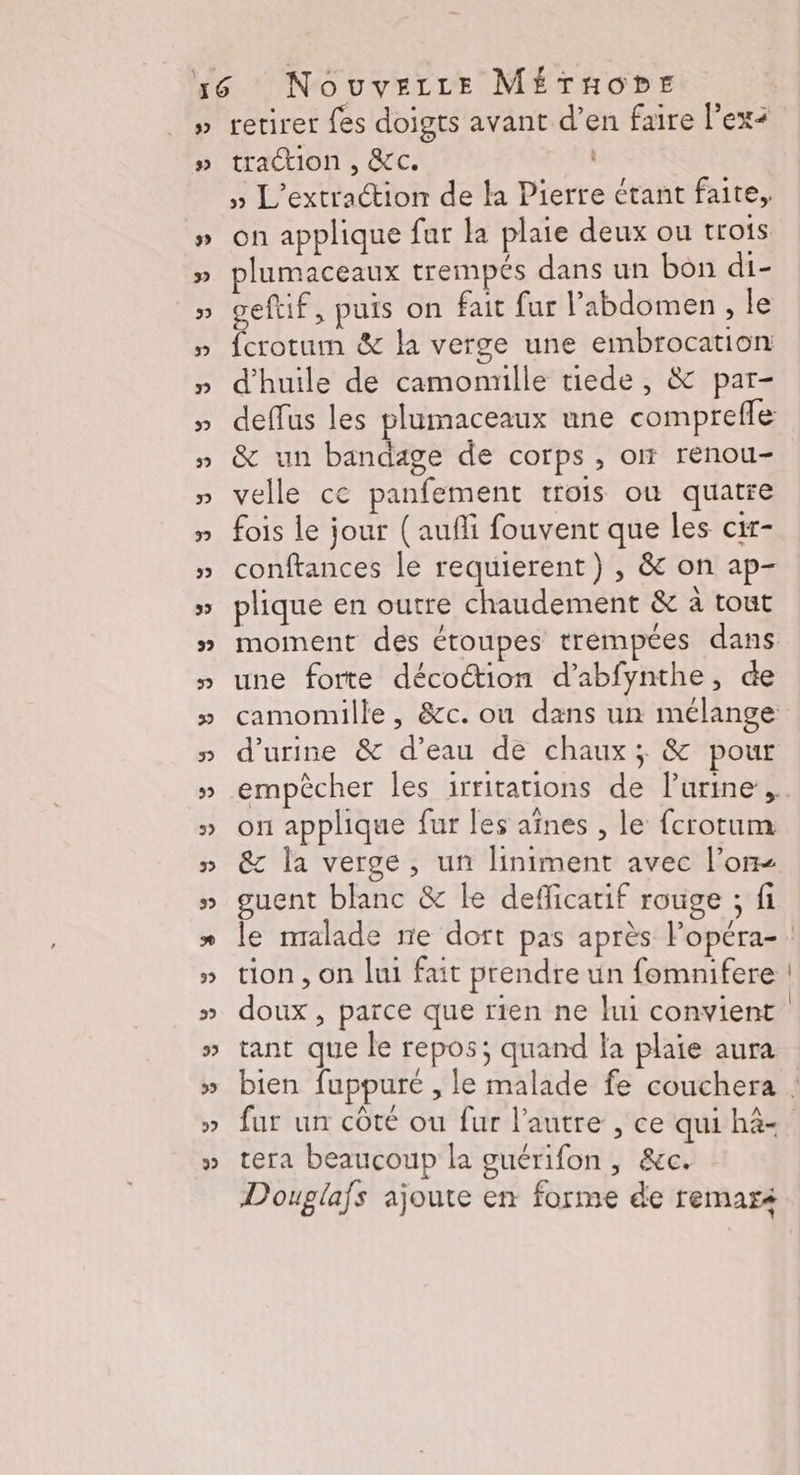 32 #» retirer fes doigts avant d’en faire l’ex+ traction , &amp;c. » L'extraction de la Pierre étant faite, on applique fur la plaie deux ou trois plumaceaux trempés dans un bon di- geftif, puis on fait fur l'abdomen, le fcrotum &amp; la verge une embrocation d'huile de camomille tiede, &amp; par- deffus les plumaceaux une comprefle &amp; un bandage de corps , o renou- velle ce panfement trois où quatre fois le jour (aufli fouvent que les cir- conftances le requierent) , &amp; on ap- plique en outre chaudement &amp; à tout moment des étoupes trempées dans une forte décottion d’abfynthe, de camomille, &amp;c. ou dans un mélange d'urine &amp; d’eau de chaux; &amp; pour empêcher les irritations de lurine , on applique fur les aînes , le fcrotum &amp; la verge, un liniment avec l’on guent blanc &amp; le defficatif rouge ; fi tion , on lui fait prendre ün fomnifere doux , parce que rien ne lui convient tant que le repos; quand la plaie aura fur un côté ou fur l'autre , ce qui hà- tera beaucoup la guérifon , &amp;c. Douglafs ajoute en forme de remaré