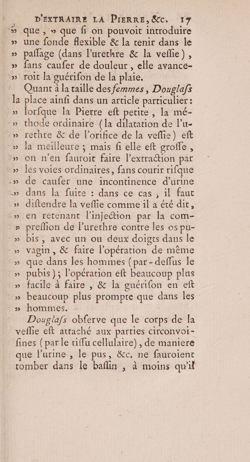 que , » que fi on pouvoit introduire une fonde flexible &amp; la tenir dans le paflage (dans l’urethre &amp; la vefie), fans caufer de douleur , elle avancé- Quant à la taille des femmes, Douglafs place ainfi dans un article particulier : lorfque la Pierre eft petite , la mé- thode ordinaire (la dilatation de lu- rethre &amp; de l’onfice de la vefie) eft on n'en fauroit faire l’extraétion par les voies ordinaires, fans courir rifque de caufer une incontinence d'urine dans la fuite : dans ce cas , il faut diftendre la veflie comme il a été dit, en tetenant l'injection par la com- preflion de l’urethre contre les os pu- bis, avec un ou deux doigts dans le vagin , &amp; faire l'opération de même que dans les hommes {par-deffus le pubis}; l’opération eft beaucoup plus facile à faire , &amp; la guérifon en eft beaucoup plus prompte que dans Îles hommes. Douglafs obferve que le corps de la
