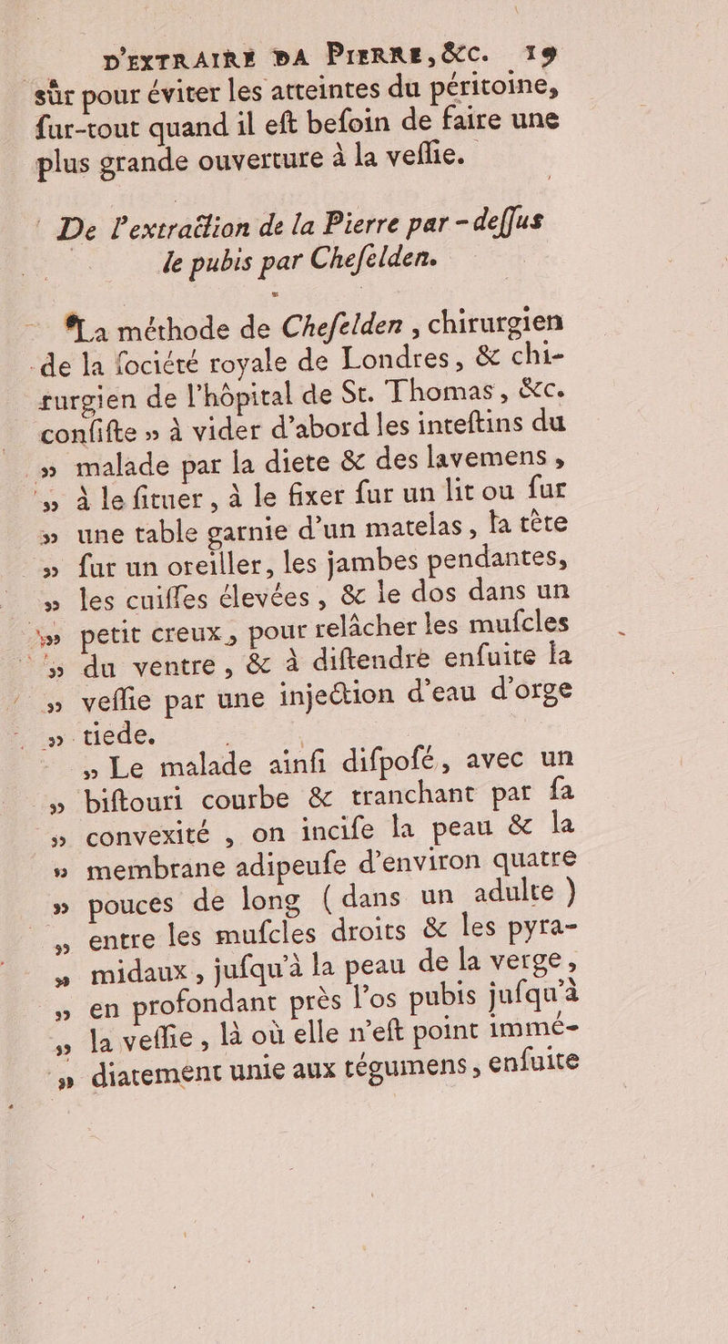 le pubis par Chefelden. .. 3 À le fituer , à le fixer fur un lit ou fur une table garnie d’un matelas, la tète fat un oreiller, les jambes pendantes, les cuifles élevées, &amp; le dos dans un petit creux, pour relâcher les mufcles du ventre, &amp; à diftendre enfuite la veflie par une injection d’eau d'orge , Le malade ainfi difpofé, avec un biftouri courbe &amp; tranchant par fa convexité , on incife la peau &amp; la membrane adipeufe d’environ quatre pouces de long (dans un adulte ) entre les mufcles droits &amp; les pyra- midaux , jufqu’à la peau de la verge, en profondant près los pubis jufqu’à la veffie , li où elle n’eft point immé= / diatement unie aux LÉguimens ; enfuite