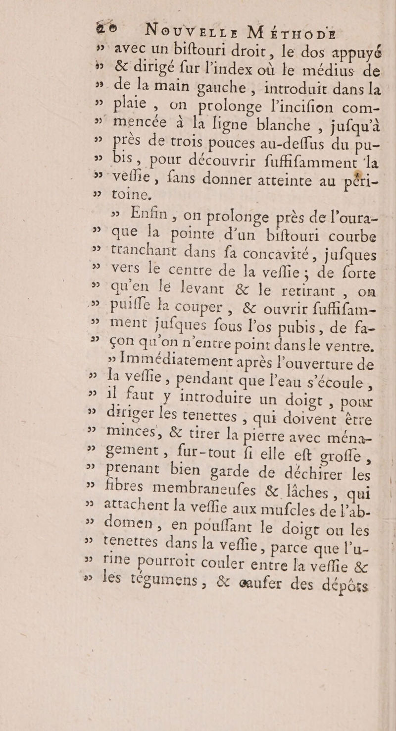 avec un biftouri droit, le dos appuyé &amp; dirigé fur l'index où le médius de de la main gauche , introduit dans la plaie , on prolonge l’incifion com- près de trois pouces au-deffus du pu- toine, » Enfin, on prolonge près de l’oura- que la pointe d’un biftouri courbe tranchant dans fa concavité, jufques vers le centre de la veflie ; de forte qu'en lé levant &amp; le retirant , on puille la couper, &amp; ouvrir fufifam- ment jufques fous l'os pubis, de fa- çon qu'on n'entre point dansle ventre. » Immédiatement après l'ouverture de la vefie, pendant que l’eau s'écoule , il faut y introduire un doigt , pour diriger les tenettes , qui doivent être minces, &amp; tirer la pierre avec ména- gement , fur-tout fi elle eft grofle, Prenant bien garde de déchirer les fibres membraneufes &amp; IÂches , qui attachent la veffie aux mufcles de Pab- domen, en pouffant le doigt ou les tenettes dans la veñie, parce que l’u- rine pourroit couler entre la veflie &amp; les tégumens, &amp; œufer des dépôts