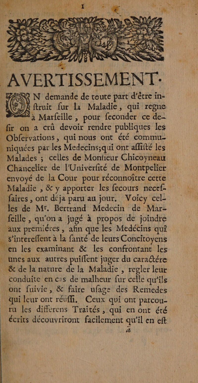 AVERTISSEMENT: # FANS N demande de toute part d’être in- HG): ftruit fur la Maladie, qui regne és SX à Marfeille, pour feconder ce de- _fir on a crû devoir rendre publiques les | Obfefvations, qui nous ont été commu * niquées par les Medecins;qui ont affité les _ Malades ; celles de Monteur Chicoyneau Chancelier de l'Univerfité de Montpelier envoyé de la Cour pour réconnoître cette Maladie , &amp; y apporter les fecours necef- - faires , ont déja paru au jour. Voicy cel- les de Mr. Bertrand Medecin de Mar- _ fille, qu'on a jugé à propos de joindre aux premières , afin que les Medécins qui . S’intereflent à la fanté de leurs Concitoyens Men les examinant &amp; les confrontant les . unes aux autres puiflent juger du caratére &amp; de la nature de la Maladie , regler leur conduite en cas de malheur fur celle qu'ils ont fuivie, &amp; faire ufage: des Remedes qui leur ont réuffi, Ceux qui ont parcou- _ ru les differens Traités, qui en ont été écrits découvriront facilement qu’il en eft | _ 4