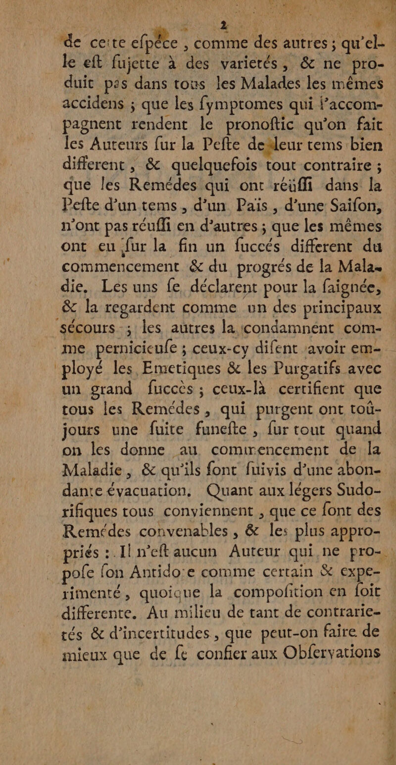lu Le 1 LR LR 0. 444 VS PP) à D MN le eft fujette à des varietés, & ne pro- duic pas dans tous les Malades les mêmes accidens ; que les fymptomes qui f’accom- pagnent rendent le pronoftic qu'on fait & different , & quelquefois tout contraire ; que les Remédes qui ont réüffi dans la Pefte d’un tems, d’un Pais , d’une Saifon, n’ont pas réufli en d’autres ; que les mêmes ont eu fur la fin un fuccés different du & la regardent comme un des principaux sécours ; les autres la icondamnént com- me pernicieufe ; ceux-cy difent savoir em- ployé les, Emetiques & les Purgatifs avec un grand fuccès ; ceux-là certifient que tous les Remédes, qui purgent ont touù- jours une fuite funefte , fur tout quand on les donne au comirencement de la Maladie, & qu'ils font fuivis d’une abon- dante évacuation. Quant aux légers Sudo- rifiques tous conviennent , que ce font des Remédes convenables , & les plus appro- pole fon Anrido:e comme certain & expe- rimenté, quoique la compofition en foit differente. Au milieu de tant de contrarie- mieux que de fe confier aux Obfervations