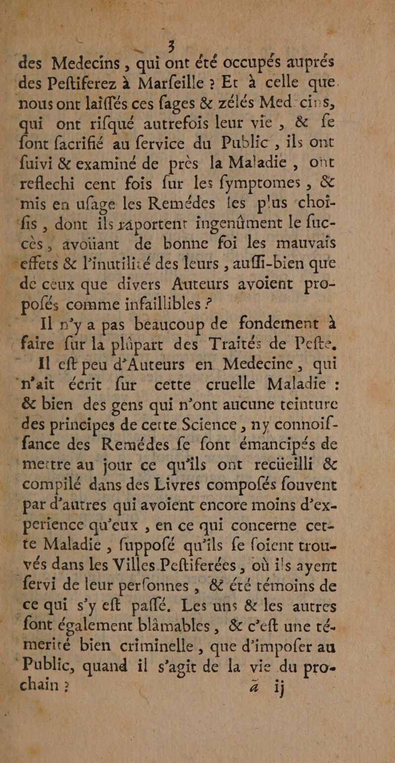 LA des Medecins , qui ont été OCCUPÉS auprés des Peftiferez à Marfeille » Et à celle que. nous ont laïffés ces fages & zélés Med'cirs, qui ont rifqué autrefois leur vie, & fe font facrifié au fervice du Public, ils ont fuivi & examiné de près la Maladie, ont *reflechi cent fois fur les fympromes , & “mis en ufage les Remédes les plus ‘choi- fis , dont ils raportent ingenûment le fuc- cès, ayvoüant de bonne foi les mauvais neffers & l'inutilité des leurs , auffi-bien que de ceux que divers Auteurs avoient pro- polés comme infaillibles ? Il nya pas beaucoup de fondement à faire fur la plûpart des Traités de Pefte, Al cft peu d’Auteurs en Medecine, qui ‘n’ait écrit fur cette cruelle Maladie : & bien des gens qui n’ont aucune teinture _ des principes de cette Science , ny connoif- fance des Remédes fe font émancipés de ‘mettre au jour ce qu'ils ont recueilli & _ compilé dans des Livres compofés fouvent par d’autres qui avoient encore moins d’ex- perience qu'eux , en ce qui concerne cet- . te Maladie , fuppolé qu’ils fe foient trou- . vés dans les Villes Peftiferées , où ils ayent fervi de leur perfonnes , & été témoins de ce qui s’y eft pallé. Les uns & les autres font évalement blâmables, & c’eft une té. mérité bien criminelle, que d’impofer au “Public, quand il s’agit de la vie du pro- chain : | à i) | h