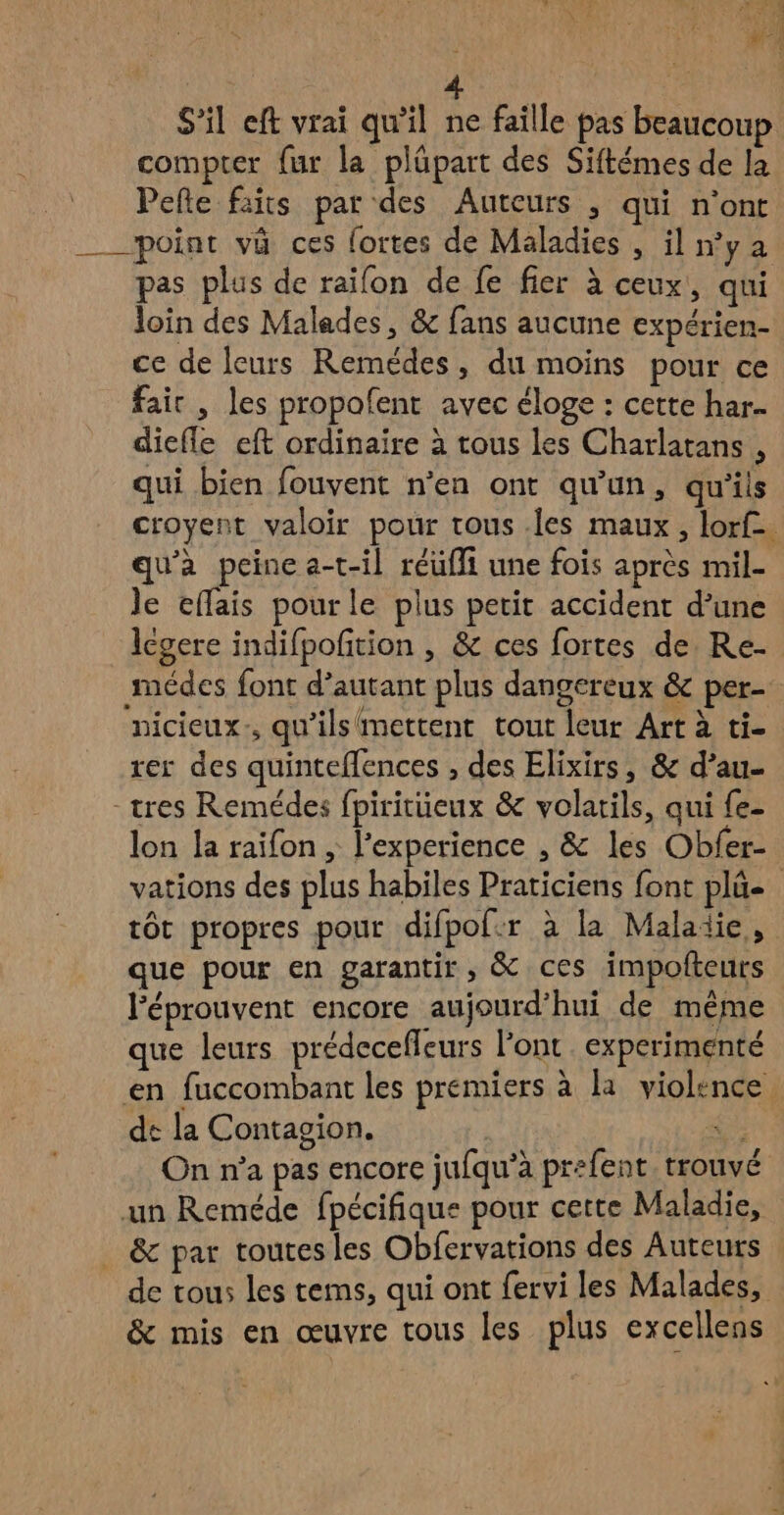 #2 ù à | S'il eft vrai qu'il ne faille pas beaucoup compter fur la plüpart des Siftémes de la Pefte faits par des Auteurs , qui n’ont ___ point và ces fortes de Maladies , iln’ya pas plus de raifon de fe fier à ceux, qui loin des Malades, & fans aucune expérien- ce de leurs Remédes, du moins pour ce fair , les propofent avec éloge : cette har. diefle eft ordinaire à tous les Charlatans , qui bien fouvent n’en ont qu'un, qu'ils croyent valoir pour tous .les maux, lorf. qu'a peine a-t-il réufi une fois après mil- Je effais pour le plus petit accident d’une legere indifpofition , & ces fortes de Re- médes font d’autant plus dangereux & per- nicieux., qu'ils mettent tout leur Art à ti- rer des quinteflences , des Élixirs, & d’au- -tres Remédes fpiritüeux & volarils, qui {e- lon la raifon , l'experience , & les Obfer- vations des plus habiles Praticiens font pl tôt propres pour difpof:r à la Maladie, que pour en garantir, & ces impofteurs l'éprouvent encore aujourd’hui de même que leurs prédecefleurs l'ont. experimenté en fuccombant les premiers à la violence dt la Contagion. a On n’a pas encore jufqu’à prefent. trouvé un Reméde fpécifique pour cette Maladie, . & par toutes les Obfervations des Auteurs de tous les tems, qui ont fervi les Malades, & mis en œuvre tous les plus excellens