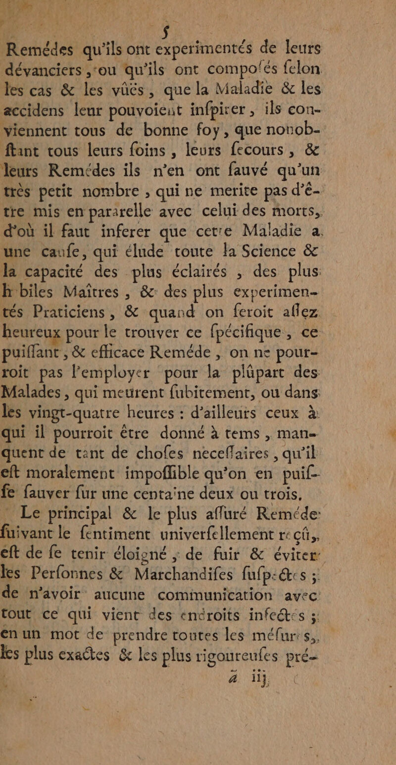 ce PU: Remédes qu'ils ont experimentés de leurs dévanciers ‘ou qu’ils ont compo'és felon les cas & les vüés, que la Maladie & les accidens leur pouvoieut infpirer, ils con- viennent tous de bonne foy, que nonob- ftant vous leurs foins , leurs fecours, & leurs Remédes ils n’en ont fauvé qu’un très petit nombre ; qui ne merite pas d’é- tre mis en pararelle avec celui des morts, d'où il faut inferer que cetre Maladie a. une caufe, qui élude toute la Science & la capacité des plus éclairés , des plus h biles Maîtres , & des plus experimen- tés Praticiens, & quand on feroit allez heureux pour le trouver ce fpécifique, ce puiflant , & efficace Reméde , on ne pour- roit pas l’employer pour la plûäpart des Malades , qui meurent fubitement, ou dans les vingt-quatre heures : d’ailleurs ceux à: qui il pourroit être donné à tems , man quent de tant de chofes neceflaires , qu'il eft moralement impoflible qu’on en puil- fe fauver fur une centaine deux ou trois. Le principal & le plus affuré Reméde: fuivant le fentiment univerfellement re cû,, eft de fe tenir éloïgné ; de fuir & éviter les Perfonnes & Marchandifes fufp:&cs ; de n'avoir aucune communication avec: tout ce qui vient des éncroits infeét:s 5; enun mot de prendre toutes les méfurrs,,. les plus exactes & les plus rigoureufes pré | ä ii