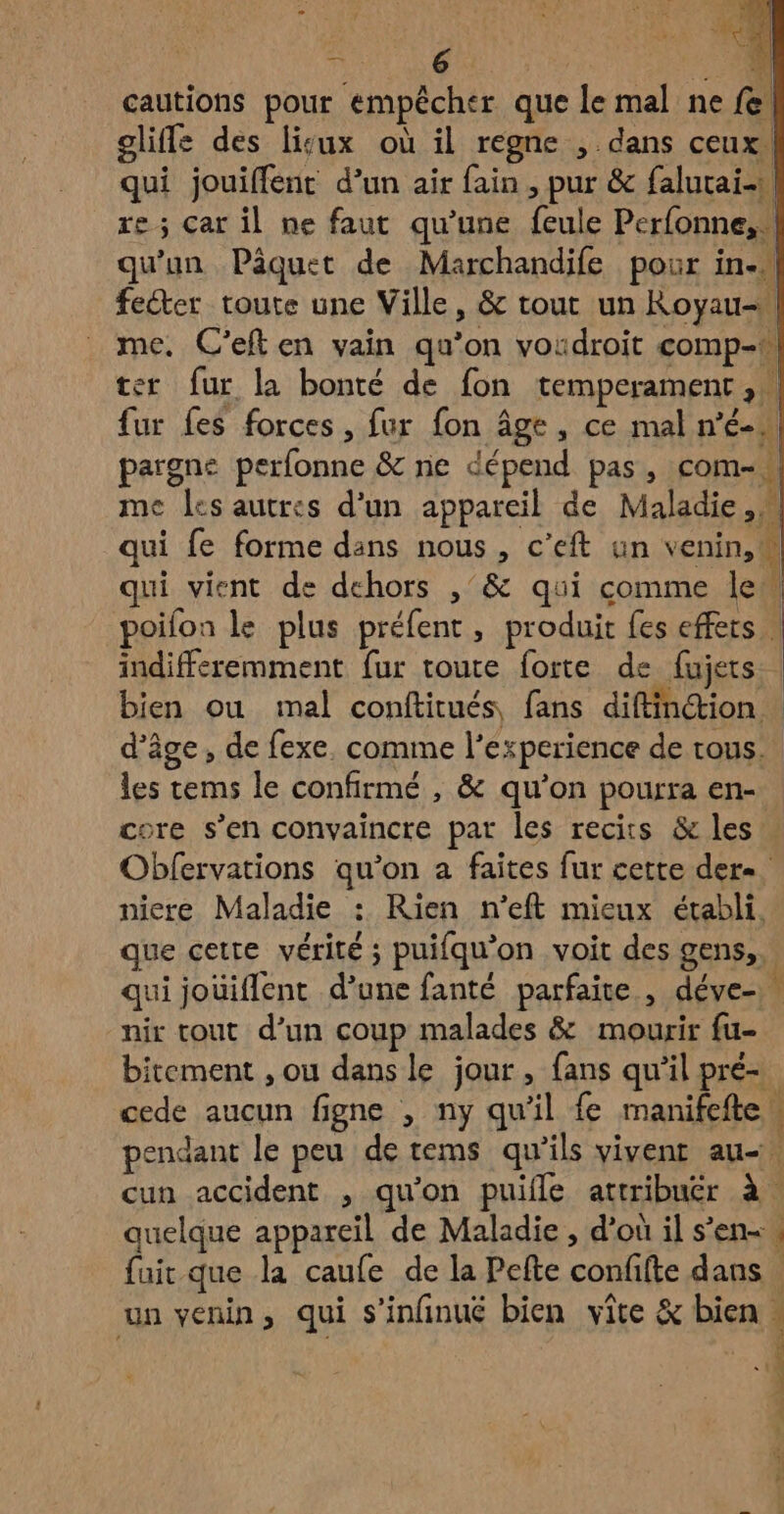 De | Di. cautions pour empêcher que le mal ne fe! gliffe des lisux où il regne , dans ceux. qui jouiffent d’un air fain , pur & falurai- re; car il ne faut qu’une feule Perfonne,. qu'un Pâquet de Marchandife pour in. feéter toute une Ville, & tout un Royau-\ me. C’eft en vain qu’on vosdroit comp- er fur la bonté de fon temperament,. fur fes forces, fur fon Âge, ce mal n’é- pargne perfonne & ne dépend pas, com- me les autres d’un appareil de Maladie, qui fe forme dans nous, c’eft un venin,w qui vient de dehors ,’& qui comme le _poifon le plus préfent, produit fes effets . indifféremment fur toute forte de fujets bien ou mal conftitués, fans diftinction. d'âge, de fexe. comme l'experience de tous. les tems le confirmé , & qu'on pourra en- core s’en convaincre par les recits & les . Obfervations qu’on à faites fur cette der. niere Maladie : Rien n’eft mieux établi. que cette vérité ; puifqu'on voit des gens, qui jouiflent d’une fanté parfaite , déve- nir tout d’un coup malades & mourir fu- bitement , ou dans le jour , fans qu'il pré- cede aucun figne , ny qu'il fe manifefte w pendant le peu de tems qu'ils vivent au cun accident , qu'on puifle attribuer à. quelque appareil de Maladie , d'ou il s’en. fuit que la caufe de la Pefte confifte dans un venin, qui s’infinue bien vîte & bien FA on rs Lift SEPT AR PA np: , da En ES EE