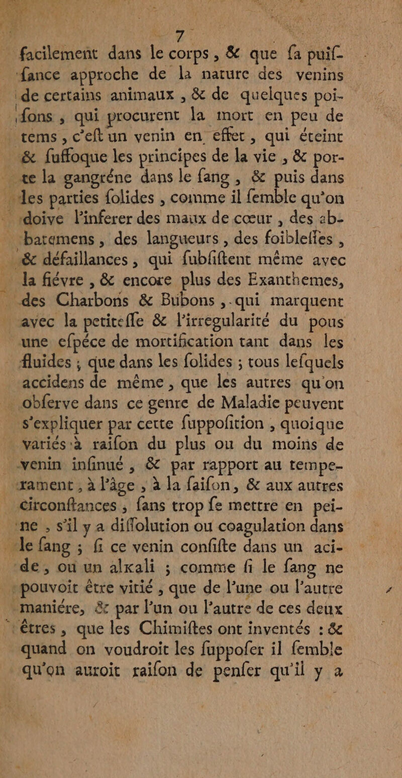 7 47 facilement dans le corps, &amp; que fa puif _ fance approche de la nature des venins de certains animaux , &amp; de quelques poi- sfons ; qui procurent la mort en peu de .cems , c’eft un venin en effet, qui éteint -&amp; fuffoque les principes de la vie , &amp; por- _ «æe la gangréne dans le fang , &amp; puis dans des parties folides , comme il femble qu’on doive linferer des maux de cœur , des 4b- _batemens, des langueurs , des foiblelfes , &amp; défaillances, qui fubfiftent même avec … la fiévre , &amp; encore plus des Exanthemes, des Charbons &amp; Buübons ,-qui marquent avec la petitefle &amp; l'irregularité du pous une efpéce de mortification tant dans les fluides ; que dans les folides ; tous lefquels accidens de même , que les autres qu'on _obferve dans ce genre de Maladie peuvent s'expliquer par cette fuppoftion , quoique variés à raifon du plus ou du moins de venin infinué , &amp; par rapport au tempe- xament ; à l’âge , à la faifon, &amp; aux autres circonftances , fans trop fe mettre en pei- ne , s'il ya diffolution ou coagulation dans Je fang ; f ce venin confifte dans un aci- de, où un alkali ; comme fi le fang ne _mpouvoit être virié , que de l’une ou l’autre -maniére, &amp; par l’un ou l’autre de ces deux ‘êtres, que les Chimiftes ont inventés : &amp; quand on voudroit les fuppofer il femble qu'on auroit raifon de penfer qu'il y à