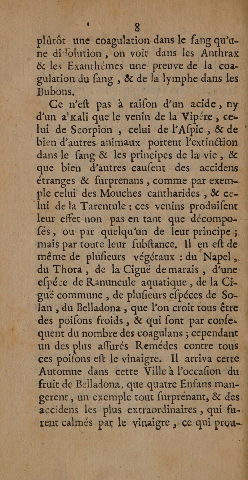 plûrôt une coagulation dans le fang qu’u- ne dilolution , on voit dans les. Anthrax & les Exanchémes une preuve de la coa- gulation du fang , & de la lymphe dans les Bubons. | | Ce n’eft pas à raïfon d’un acide, ny d’un a'xali que le venin de la Vipire , ce- lui de Scorpion , celui de PAfpic , & de bien d’autres animaux portent l’extinétion. dans le fang & les principes de la vie, & que bien d’autres caufent des accidens étranges & furprenans , comme par exeme ple celui des Mouches cantharides , & ce lui de la Tarentule : ces venins produifent leur effer non pas en tant que décompo- fés, ou par quelqu'un de leur principe 5, mais par toute leur fubftance, 1l en eft de même de plufeurs végétaux : du Napel.. du Thora , de la Cigué de marais , d'une efpéce de Ranuncule aquatique , de la Ci-. gué commune , de plufeurs efpéces de So=. Jan , du Belladona , que l’on croit tous être des poifons froids , & qui font par confe: quent du nombre des coagulans ; cependant un des plus affurés Remédes contre tous : ces poifons eft le vinaigre. IL arriva cette : Automne dans cette Ville à l’occafñon du. fruit de Belladona, que quatre Enfans man- gerent , un exemple tout furprenant, & des. accidens les plus extraordinaires , qui fu-… rent calmés par le vinaigre ; ce qui prau-! 1 f