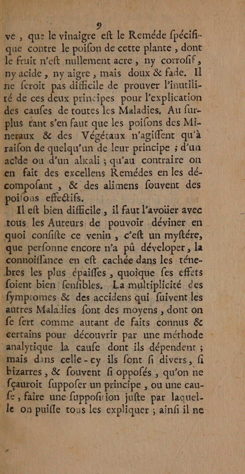 ni d , | D 1 9 $ ve , qu: le vinaigre eft le Reméde fpécifi- que contre le poifon de cette plante , dont le fruit n'eft nullement acre , ny corrofif, ny acide, nyaigre , mais doux & fade. Il ne feroit pas difficile de prouver linutili- té de ces deux principes pour l'explication des caufes de toutes les Maladies, Au fur- plus tant s’en faut que les poifons des Mi- neraux & des Végétaux n’agifflent qu'à railon de quelqu'un de leur principe ; d’ua actde ou d’un alxali ; qu'au contraire on en fait des excellens Remédes en les dé- compofant , & des alimens fouvent des poilons effedifs. - Ileft bien difficile , il faut l’avouer avec tous les Auteurs de pouvoir déviner en quoi confifte ce venin , c'eft un myftére, que perfonne encore n’a pû déveloper, la connoïflance en eft cachée dans les téne- bres les plus cpaifles , quoique fes effets foient bien fenfibles. La multiplicité des fympiomes & des accidens qui fuivent les aûtres Maladies font des moyens , dont on fe fert comme autant de faits connus & certains pour découvrir par une méthode ‘analytique la caufe dont ils dépendent ; maïs dans celle-cy ils font fi divers, fi bizarres , & fouvent fi oppofés , qu'on ne fçauroit fuppofer un principe , ou une cau- € ; faire une fuppoñfirion jufte par laquel- le on puifle tous les expliquer ; ainf il ne