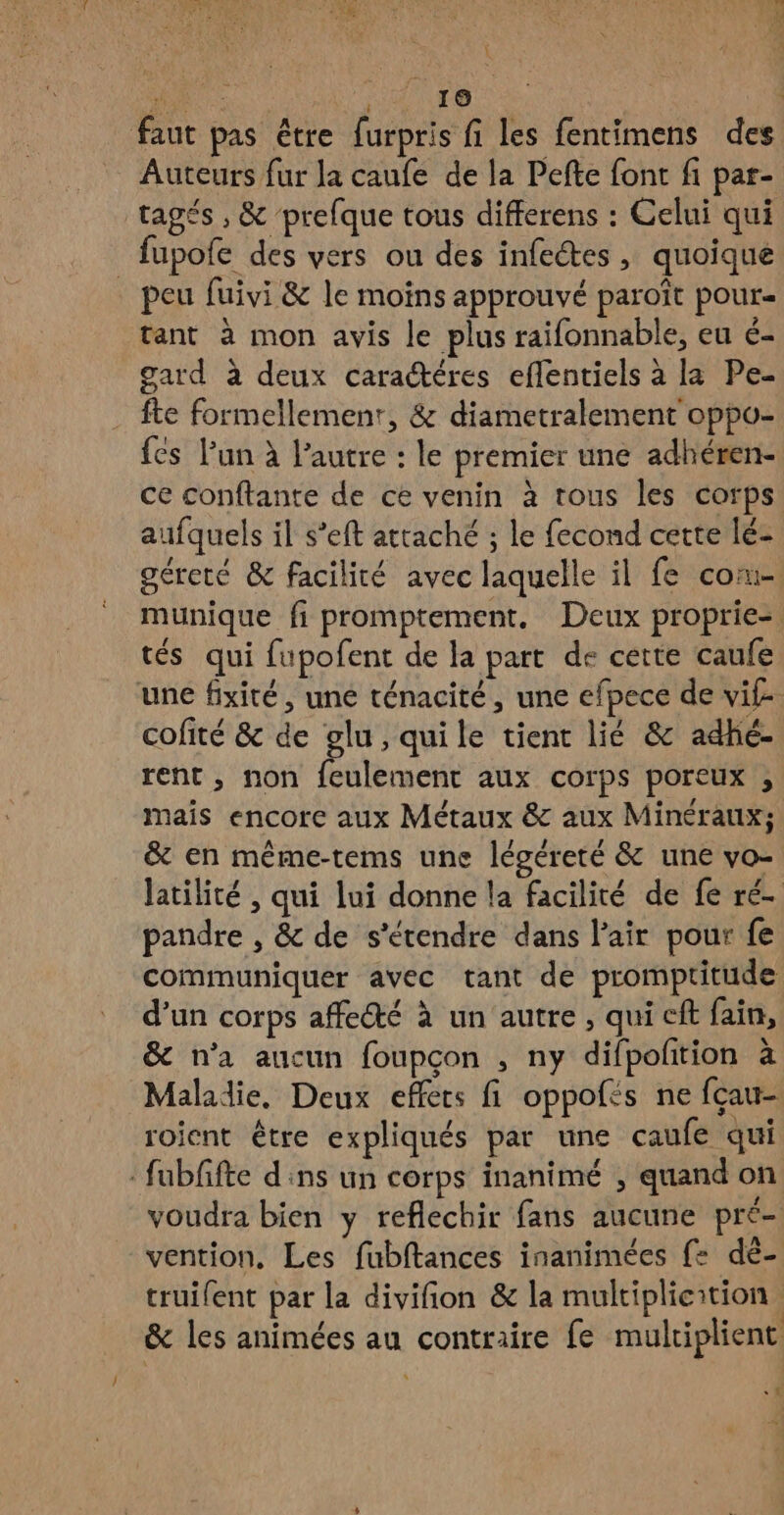 / A RON à | faut pas être furpris fi les fentimens des Auteurs fur la caufe de la Pefte font fi par- tagés , & ‘prefque tous differens : Celui qui peu fuivi & le moins approuvé paroît pour= tant à mon avis le plus raifonnable, eu é- gard à deux caractéres eflentiels à la Pe- fte formellement, & diametralement oppo- fes Pun à l’autre : le premier une adhéren- ce conftante de ce venin à tous les corps aufquels il s’eft attaché ; le fecond cette lé- géreté & facilité avec laquelle il fe co- munique fi promptement, Deux proprie-= tés qui fupofent de la part de cette caufe cofité & de glu, quile tient lié & adhé- rent, non feulementc aux corps poreux , mais encore aux Métaux & aux Minéraux; & en même-tems une légéreté & une vo- latilité , qui lui donne la facilité de fe ré- pandre , & de s'étendre dans l'air pour fe communiquer avec tant de promptitude d’un corps affecté à un autre , qui cft fain, & n’a aucun foupçon , ny difpolition à Maladie. Deux effets fi oppofés ne fçau- roient être expliqués par une caufe qui voudra bien y reflechir fans aucune pré- vention, Les fubftances inanimées {2 dé- truifent par la divifion & la multiplicition & les animées au contraire fe multiplient «2