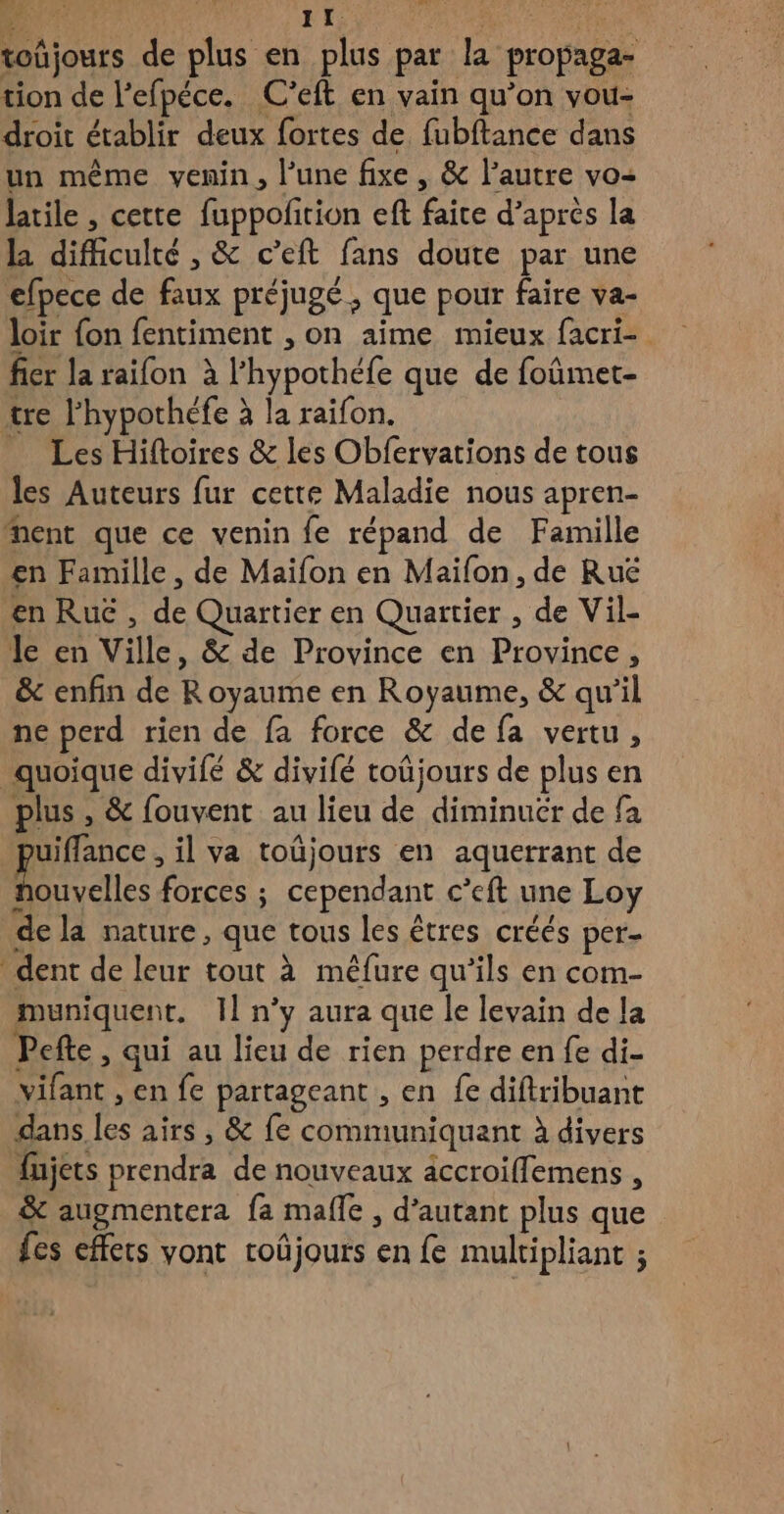 toûjours de plus en plus par la propaga- tion de l’efpéce. C'eft en vain qu’on vou- droit établir deux fortes de fubftance dans un même venin, l’une fixe , & l’autre vo- latile , cette fuppofñition eft faite d’après la la difficulté , & c’eft fans doute par une efpece de faux préjugé , que pour faire va- loir {on fentiment , on aime mieux facri- fier la raifon à l’hypothéfe que de foûmet- tre l’hypothéfe à la raifon. _ Les Hiftoires & les Obfervations de tous les Auteurs fur cette Maladie nous apren- Ment que ce venin fe répand de Famille en Famille, de Maïfon en Maifon, de Ruë en Ru , de Quartier en Quartier , de Vil- le en Ville, & de Province en Province, & enfin de Royaume en Royaume, & qu'il ne perd rien de fa force & de fa vertu, quoique divifé & divifé toûjours de plus en plus , & fouvent au lieu de diminuér de fa juiffance , il va toûjours en aquerrant de houvelles forces ; cependant c’eft une Loy de la nature, que tous les êtres créés per- dent de leur tout à mêfure qu’ils en com- muniquent. Il n’y aura que le levain de la Pefte , qui au lieu de rien perdre en fe di- vifant , en fe partageant , en fe difiribuant dans les airs , & fe communiquant à divers fujets prendra de nouveaux accroiffemens , & augmentera fa malle , d’autant plus que fes effets vont coûjours en fe multipliant ;
