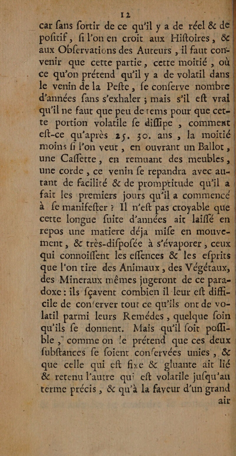 car fans fortir de ce qu'il y a de réel & de pofitif, fi l’on en croit aux Hiftoires, &! aux Obfervations des Auteurs , il faut con: | venir que cette partie, cette moitié , où, ce qu'on prétend qu'il y a de volatil dans, le venin dela Peftc, fe conferve nombre. d'années fans s’exhaler ; mais s’il eft vrai qu'il ne faut que peu derems pour que cet! te portion volatile fe diflipe , comment, eft-ce qu'après 25. 30. ans , la moitié moins fi l’on veut , en ouvrant un Ballot, une Caffette, en remuant des meubles, une corde , ce venin fe repandra avec au-. tant de facilité & de promptitude qu'il a! fait [es premiers jours qu’il a commencé à fe manifefter ? Il n’eft pas croyable que. cette longue fuite d’années ait laifñlé en, repas une matiere déja mile en mouve-\ ment, & très-difpofée à s’évaporer ; ceux | qui connoiffent les effences & les efprits que l'on tire des Animaux, des Végétaux, | des Mineraux mêmes jugeront de ce para-| doxe : ils fçavent combien il leur eft diffi- cile de con'erver tout ce qu'ils ont de vo-! latil parmi leurs Remédes , quelque foin | qu'ils fe donnent. Mais qu'il foit poffi- ble ; comme on le prétend que ces deux fubftances fe foient confervées unies, &. que celle qui eft fixe & gluante ait lié, & retenu l’autre qui eft volatile jufqu'au terme précis, & qu'à La faveur d’un grand air.