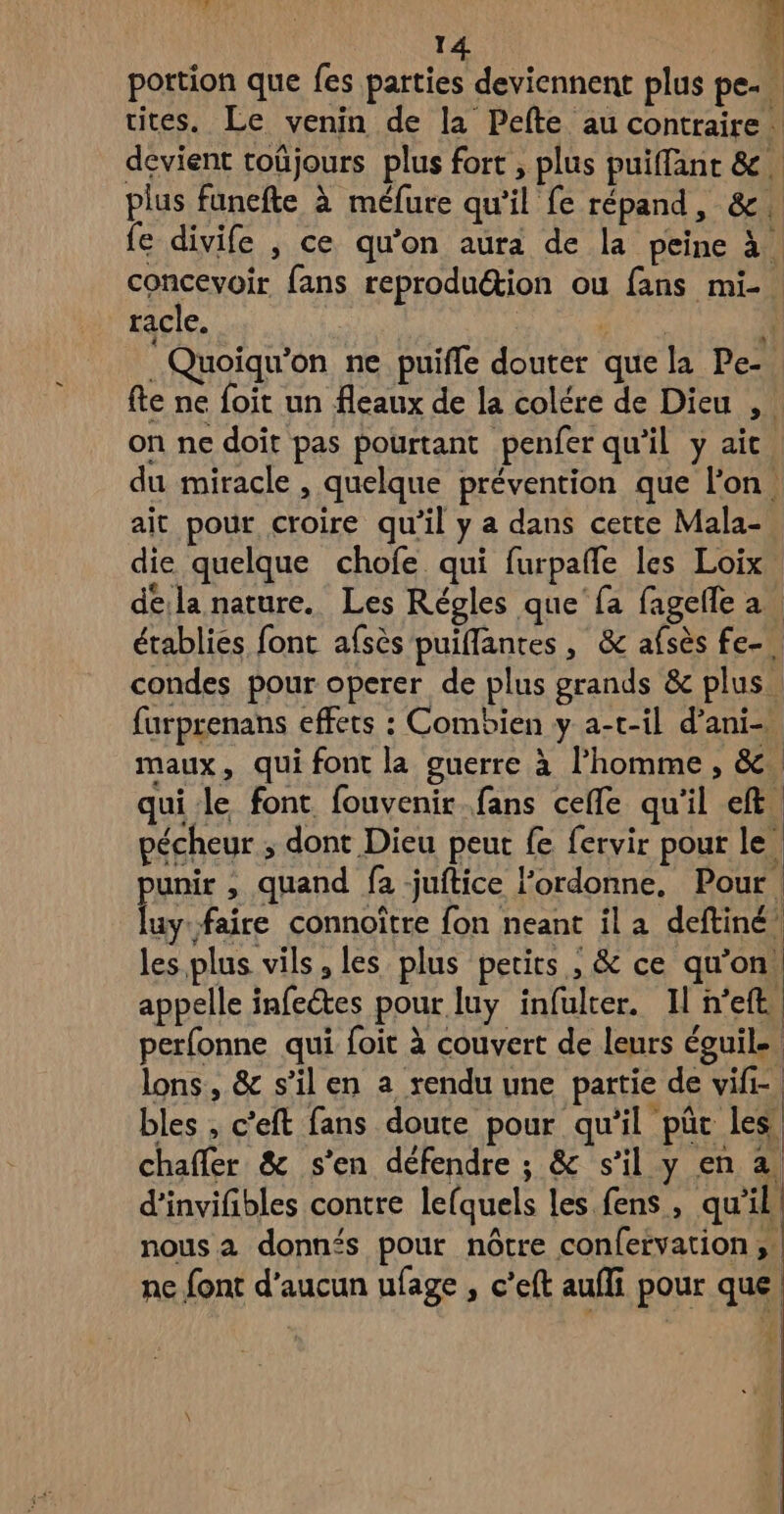 à Ë portion que fes parties deviennent plus pe- cites. Le venin de la Pefte au contraire devient toûjours plus fort , plus puiffant & plus funefte à méfure qu’il fe répand, &. fe divife , ce qu’on aura de la peine à concevoir fans reprodu@ion ou fans mi-. racle. Nu 1 .Quoiqu'on ne puifle douter que la Pe- fte ne foit un fleaux de la colére de Dieu , : on ne doit pas pourtant penfer qu’il y ait du miracle , quelque prévention que l'on. ait pour croire qu'il y a dans cette Mala- die quelque chofe qui furpañfe les Loix déila nature. Les Régles que fa fagefle a. établies font afsès puiflantes , & afsès fe- condes pour operer de plus grands & plus, furprenans effets : Combien y a-t-il d’ani- maux, qui font la guerre à l’homme, &. qui-le font fouvenir fans celle qu'il eft pécheur ; dont Dieu peut fe fervir pour le punir , quand fa juitice l’ordonne, Pour. luy faire connoître fon neant il a deftiné les plus vils, les plus petits , & ce qu’on. appelle infectes pour luy infulter. Il h'eft perfonne qui foit à couvert de leurs éguile. lons, & s’il en a rendu une partie de vifi- bles , c’eft fans doute pour qu’il “pût Les. chafler & s'en défendre ; & s’il y en à. d’invifibles contre lefquels les fens, qu'il, nous a donn‘s pour nôtre confervation ne font d'aucun ufage , c’eft aufli pour que.
