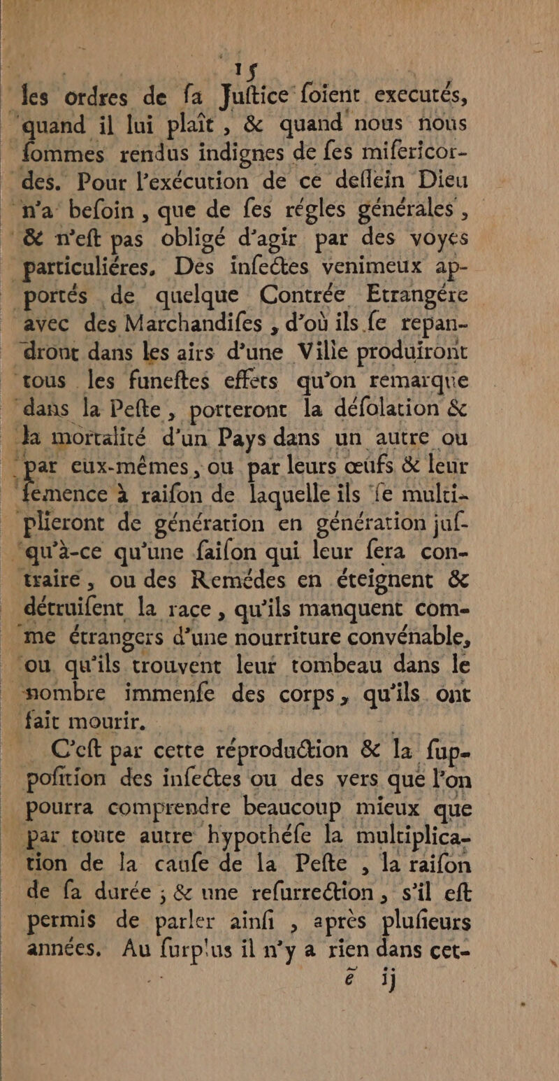 ‘es ordres de fa Juffice fofene exECUTÉS, ‘quand il lui plait, &amp; quand nous noùs fommes rendus indignes de fes mifericor- des. Pour l'exécution de ce deflein Dieu n’a befoin , que de fes régles générales, &amp; n'’eft pas obligé d'agir par des voyes particuliéres, Des infectes venimeux ap- portés de quelque Contrée Etrangére | avec des Marchandifes , d'où ils fe repan- _ dronc dans les airs d’une Ville produiront tous les funeftes effets qu’on remarque dans la Pefte, porteront la défolation &amp; R mortalité d’un Pays dans un autre ou par eux-mêmes, ou par leurs œûfs &amp; leur RES à raifon de laquelle ils ‘fe mulci- plieront de génération en génération juf- ‘qu'à-ce qu’une failon qui leur fera con- trairé, ou des Remédes en éteignent &amp; détruifent la race , qu’ils manquent com- _ me étrangers d’une nourriture convénable, ou. qu'ils trouvent leur tombeau dans le nombre immenfe des corps, qu’ils ont fait mourir. | C'cft par cette réproduction &amp; la fup. pofrion des infeétes ou des vers que l’on pourra comprendre beaucoup mieux que Par toute autre hypothéfe la multiplica- tion de la caufe de la Pefte , la raifon de fa durée ; &amp; une refurrection, s’il eft permis de parler ainfi , après plufeurs années. Au furp'us il n’y a rien dans cet- à ë | 1]