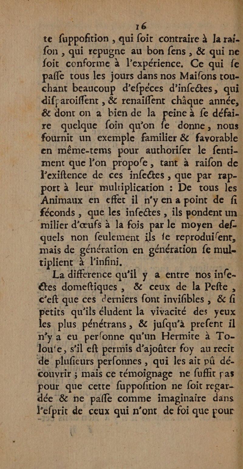 foit conforme à l'expérience. Ce qui fe chant beaucoup d’efpèces d’infeétes, qui difraroiffent , & renaïflent chique année, & dont on a bien de la peine à fe défai- re quelque foin qu’on fe donne, nous fournit un exemple familier & favorable en même-tems pour authorifer le fenti- ment que l’on propole, tant à raifon de l’exiftence de ces infeétes , que par rap- port à leur mulriplication : De tous les Animaux en effet il n’yena point de fi quels non feulement ils fe reproduilent, tiplient à l'infini. La difference qu’il y a entre nos infe- petits qu'ils éludent la vivacité des yeux n’y a eu perfonne qu'un Hermite à To- couvrir ; mais ce témoignage ne fufht pas pour que cette fuppofition ne foit regar- dée & ne pale comme imaginaire dans lefprit de ceux qui n’ont de foi que pour %