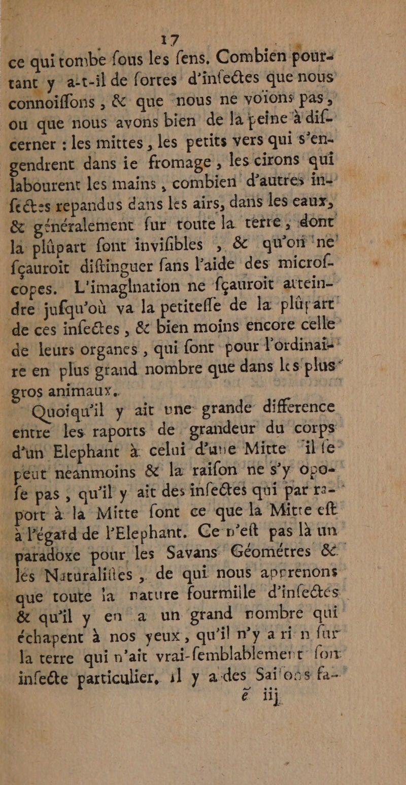 ce qui tombe fous les fens. Combien pour: tant y at-il de forres d’inteétes que nous connoiffons , &amp; que nous ne voions pas, ou que nous avons bien de la peine à dif- cerner : les mittes , les petits vers qui s’en- gendrent dans ie fromage , les cirons qui Hbourent les mains , combien d’autres in- fect:s repandus dans les airs, dans les eaux, &amp; généralement fur toute la cetre, dont la plüpart font invihbles , &amp; qu’on ne fçauroit diftinguer fans l'aide des microf- copes. L'imaglnation ne fçauroit aitein- dre jufqu'où va la peritefle de la plürart de cés infectes , &amp; bien moins encore celle de leurs organes , qui font pour lordinais re en plus grand nombre que dans Les plus” gros animaux. Quoiqu'il y ait une grande difference entre les raports de grandeur du corps d’un Elephant à celui d’une Mitte ‘lie peut néanmoins &amp; la raifon ne s’y o20> fe pas ; qu'il y ait des infeétes qui par ra” jort à la Mitte font ce que la Mitre eft à l'égatd de l’Elephant. Ce n’eft pas là un paradoxe pour, les Savans Géométres &amp;e lés Naturalifies , de qui nous apprenons . que toute la nature fourmiile d’infetés &amp; qu'il y en a un grand nombre qui échapent à nos yeux, qu'il ny ari n fur la terre qui n'ait vrai-femblablemert fon infeéte particulier, il y ades Saï'oïs fa- € ii]