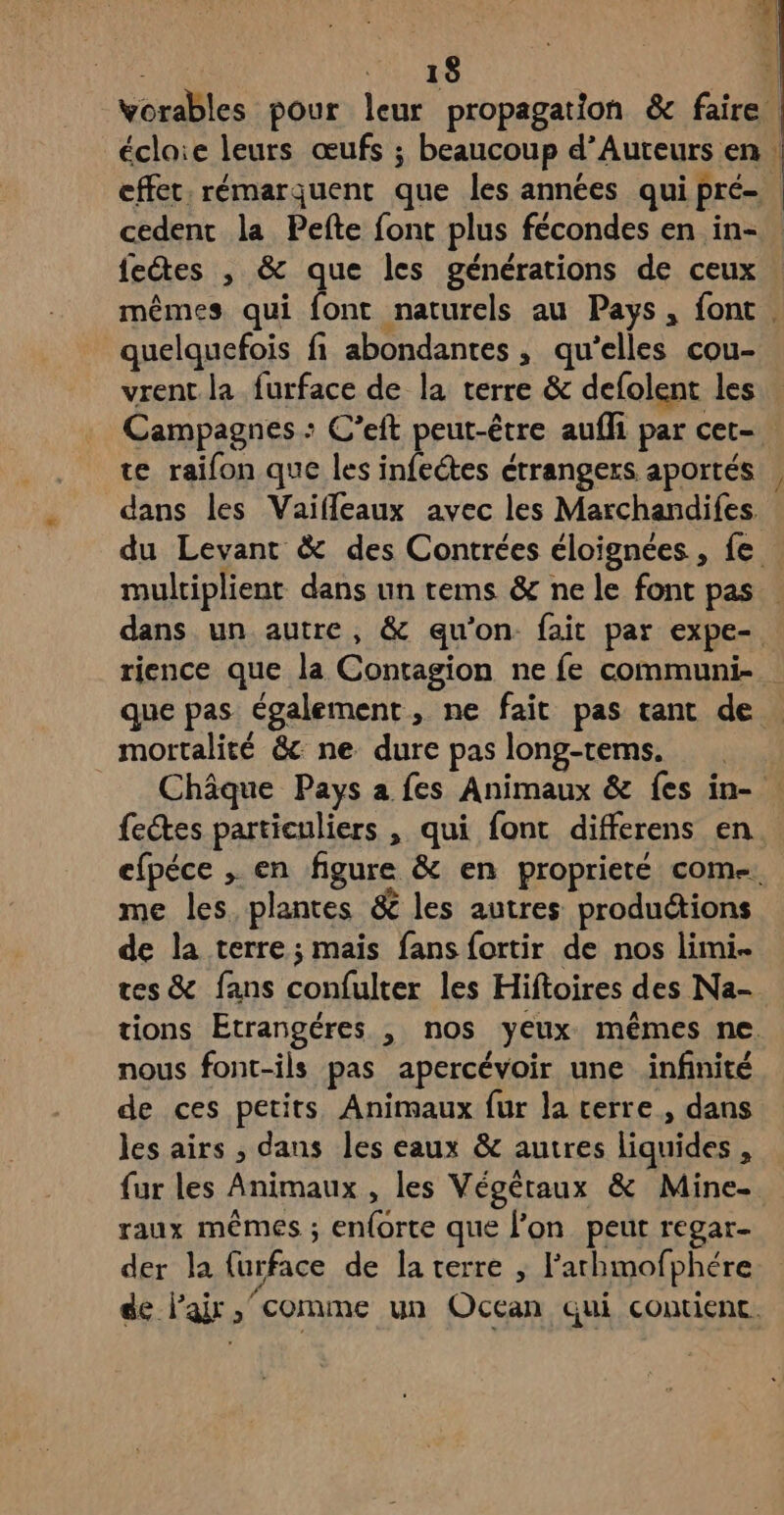 vorables pour leur propagation & faire : éclaie leurs œufs ; beaucoup d’Auteurs en : effet. rémarquent que les années qui pré- cedent la Pefte font plus fécondes en in- fetes , & que les générations de ceux mêmes qui font naturels au Pays, font . quelquefois fi abondantes, qu’elles cou- vrent la furface de la terre & defolent les Campagnes : C’eft peut-être aufli par cet- te raifon que les infeétes étrangers aportés , dans les Vaifleaux avec les Marchandifes du Levant & des Contrées éloignées, fe . multiplient dans un tems & ne le font pas dans un autre, & qu’on fait par expe- rience que la Contagion ne fe communs. que pas également, ne fait pas tant de mortalité & ne dure pas long-tems. Châque Pays a fes Animaux & fes in- fectes particuliers , qui font differens en efpéce , en figure & en propriete come. me les plantes & les autres productions de la terre; mais fans fortir de nos limi tes & fans confulter les Hiftoires des Na- tions Etrangéres , nos yeux mêmes ne nous font-ils pas apercévoir une infinité de ces petits, Animaux fur la cerre , dans les airs , dans les eaux & autres liquides , {ur les Animaux , les Végétaux & Mine-. raux mêmes ; en{orte que l’on peut regar- der la furface de la terre , l’athmofphére de lair comme un Occan qui contient.