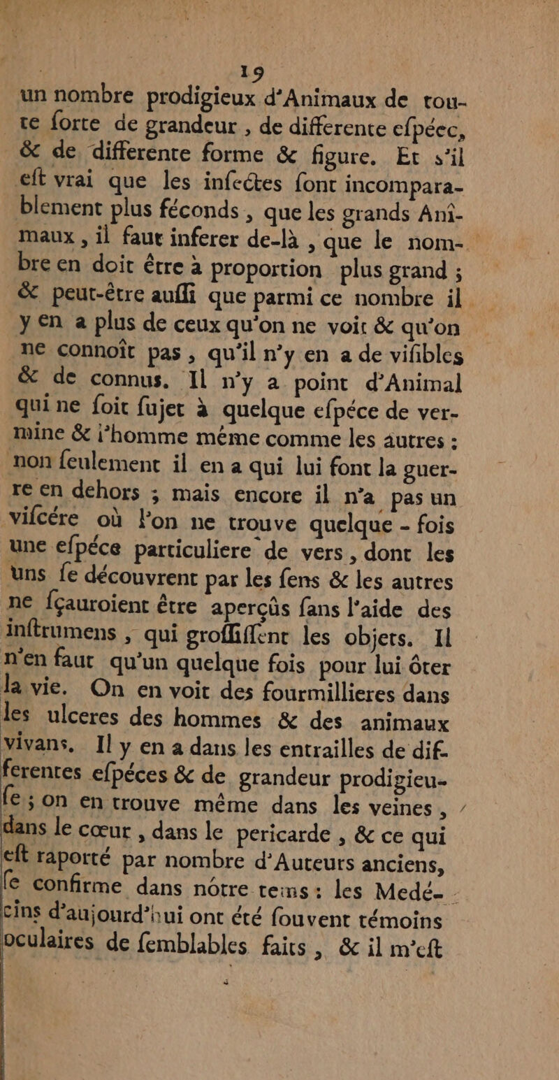 un nombre prodigieux d’Animaux de tou- te forte de grandeur , de différente cfpéec, &amp; de differente forme &amp; figure. Et s’il eft vrai que les infeétes font incompara- blement plus féconds , que les grands Ani- bre en doit être à proportion plus grand ; y €n a plus de ceux qu'on ne voir &amp; qu'on ne connoît pas , qu’il n’y en a de vifibles &amp; de connus. Il n’y a point d’Animal quine foit fujer à quelque efpéce de ver- mine &amp; i’homme méme comme les autres : non feulement il en a qui lui font la guer- re en dehors ; mais encore il n’a pasun vifcére où lon ne trouve quelque - fois une efpéce particuliere de vers, donc les Uns fe découvrent par les fens &amp; les autres ne fçauroient être apercûs fans l'aide des inftrumens , qui groffiffénc les objets. Il n'en faur qu’un quelque fois pour lui ôter la vie. On en voit des fourmillieres dans les ulceres des hommes &amp; des animaux vivans, Il y en a dans les entrailles de dif. ferentes efpéces &amp; de grandeur prodipieu. fe; on en trouve même dans les veines , dans le cœur , dans le pericarde , &amp; ce qui eft raporté par nombre d’Auteurs anciens, cins d'aujourd'hui ont été fouvent témoins oculaires de femblables faits > &amp; il m'eft s N