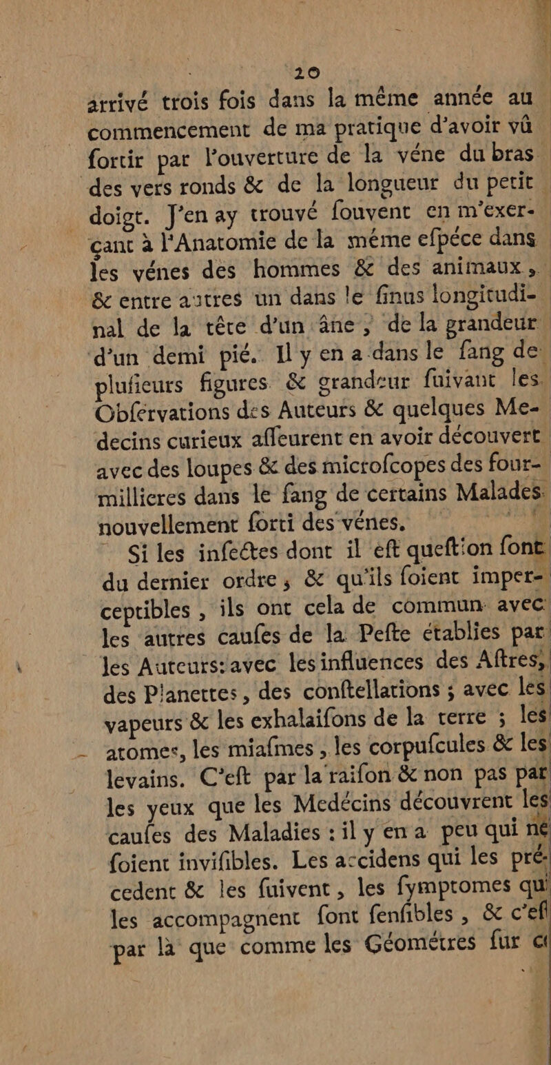 | CL e e A L4 arrivé trois fois dans la même année au commencement de ma pratique d’avoir vû _ doigt. J'en ay trouvé fouvent en m'exer- çant à l'Anatomie de la même efpéce dans & entre autres un dans le finus longitudi- nal de la têre d’un âne, de la prandeur d’un demi pié. Ilyena dansle fang de Obférvations des Auteurs & quelques Me- millicres dans le fang de certains Malades: nouvellement forti des‘vénes, © Siles infectes dont il eft queftion font, du dernier ordre, & qu'ils foient imper= ceptibles , ils ont cela de commun: avec! les autres caufes de la Pefte etablies par: les Auteursiavec les influences des Aftres;! des P'anertes, des conftellarions ; avec les vapeurs & les exhalaifons de la terre ; les atomes, les miafmes , les corpufcules & les levains. C’eft par la raifon & non pas par! les yeux que les Medécins découvrent les caules des Maladies :ily ena peu qui né foient invifibles. Les accidens qui les pré cedent & les fuivent, les fympromes qui les accompagnent font fenfibles , & c’efl par là que comme les Géométres fur €