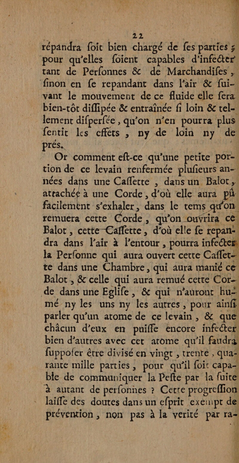 72 T6) CCE 4 L a CX ee pour qu’elles foient capables d'infe&ter tant de Perfonnes & de Marchandifes vant le mouvement de ce fluide elle fera bien-tôt diffipée & entraînée fi loin & tel- lement difperfée , qu’on n'en pourra plus fentit les cfféts , ny de loin ny de pres. Or comment eft-ce qu’une petite por- tion de ce levain renfermée plufieurs an- nées dahs une Caflette , dansun Balot, attachéé à une Corde, d'où elle aura pi facilement s'exhaler, dans le tems q'on. remuera cette Corde, qu’on ouvrira ce. Balot, cette-Caffette, d'où elle fe repans. dra dans l'air à lentour , pourra infectei la Perfonne qui aura ouvert cette Caffet= te dans une Chambre, qui aura manie ce Balot ; & celle qui aura remué cette Cor de dans une Epglife , & qui n'auront hu- mé ny les uns ny les autres, pour ainfi: parler qu’un atome de ce levain, & que châcun d’eux en puiffe encore infecter bien d’autres avec cet arome qu'il faudra fuppoler être divisé en vingt , trente . qua“ rante mille parties, pour qu'il foir capa- ble de communiquer la Pefte par la fuite à autant de perfonnes ? Certe progreffion hiffe des dautes dans un efprit exempt de prévention, non pas à la verité par ra