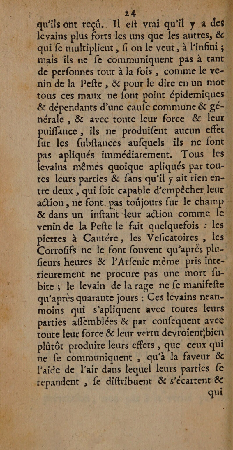 Éd s e mais ils ne fe communiquent pas à tant nin de la Pefte , & pour le dire en un mot nérale , & avec toute leur force & leur puiffance , ils ne produifent aucun effet fur les fubftances aufquels ils ne font pas apliqués immédiarement. Tous les levains mêmes quoique apliqués par tou- tes leurs parties & fans qu’il y ait rien en- ation , ne font. pas toûjours fur le champ dr Corrofifs ne le font fouvent qu'après plu- fieurs heures & l’Arfenic même pris inte- rieurement ne procure pas une mort fu- qu'après quarante jours : Ces levains nean- moins qui s’apliquent avec toutes leurs parties affemblées & par confequent aveë plûtôt produire leurs effets , que ceux qui ne fe communiquent , qu’à la faveur & l’aide de l'air dans lequel leurs parties fe repandent , fe diftrtibuent & s’écartent &