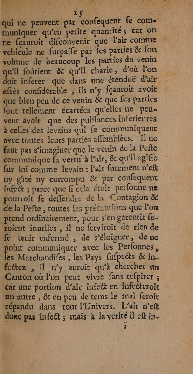 2 4 À à LEA E HA Û PNY IR. 2 AS RTL À. À PO qui ne peuvent par confequent fe com muniquer qu'en petite quantité ; Car On ne fçauroit difconvenir que l'air comme vehicule ne furpaffe par fes parties & fon volume de beaucoup les parties du venin qu’il foûtient & qu’il charie, d’où l’on doit inferer que dans une étendué d'air afsès confiderable , ils n’y fçauroit avoir que bien peu de ce venin & que fes parties font tellement écarrées qu’elles ne peu- vent avoir que des puiflances inferieures à celles des levains qui fe communiquent avec toutes leurs parties affemblées. ILne faut pas s’imaginer que le venin de la Pefte communique fa vertu à l'air, & qu’il apifle fur lui comme levain : l'air furement n'eft ny gâté ny corrompu & par confequent infect ; parce que fi cela ctoit pcrfonne ne pourroic fe deffendre de la Contagion & de la Pefte , toutes Les précautions que l'on prend ordinairement, pour s'en garentir fe. voient inutiles , il ne ferviroit de rien de fe tenir enfermé , de s'éloigner, de ne point communiquer avec les Perfonnes, les Marchandifes , les Pays fufpeëts & in. fectez , il n’y auroir qu'à chercher un Canton où l’on peut vivre fans refpirer ; Car une portion d'air infeét en infeétcroit un autre , & en peu de tems le mal feroic répandu dans tout l'Univers. L'air n’eft donc pas infeét ; mais à la verité il eft in.