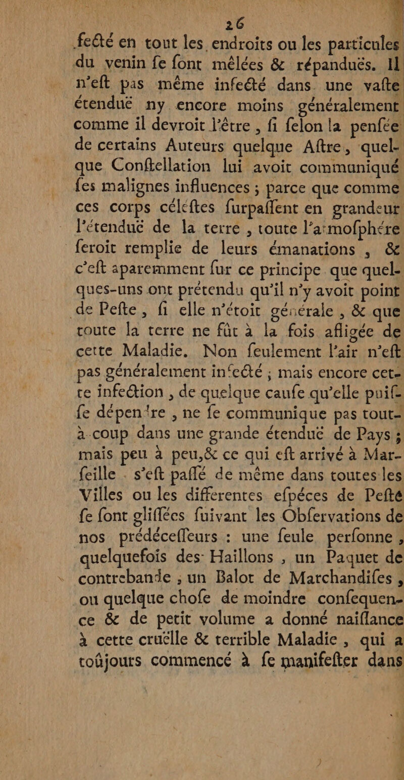 LT ne. FN RES | feété en tout les endroits ou les particule du venin fe font mêlées & répandués. Il n'eft pas même infeété dans. une vafte étendué ny encore moins généralement, comme il devroit l'être , fi felon la penfce de certains Auteurs quelque Aftre, quel: que Confiellation lui avoit communiqué fes malignes influences ; parce que comme ces corps céléftes furpaflent en grandeur l'étendué de la terre , toute l’armofphére feroit remplie de leurs émanations , & c’eft aparemment fur ce principe. que quel- ques-uns ont prétendu qu’il n’y avoit point de Pefte, fi elle n'étoit gésérale , & que route la terre ne fût à la fois afligée de cette Maladie, Non feulement l'air n’eft pas généralement in‘eété ; mais encore cet. te infection , de quelque caufe qu’elle puif£ fe dépentre , ne fe communique pas tout= a.coup dans une grande étendue de Pays; mais peu à peu,& ce qui eft arrivé à Mar- {eille . s’eft pañlé de même dans toutes les Villes ou les differentes efpéces de Pefté fe font gliflécs fuivant les Obfervations de nos prédéceffleurs : une feule perfonne , quelquefois des: Haillons , un Paquet de contrebande ; un Balor de Marchandifes , ou quelque chofe de moindre confequen- ce & de petit volume a donné naïflance à cette cruélle & terrible Maladie, qui a coûjours commencé à fe manifefter dans Es PPan T'en. ee