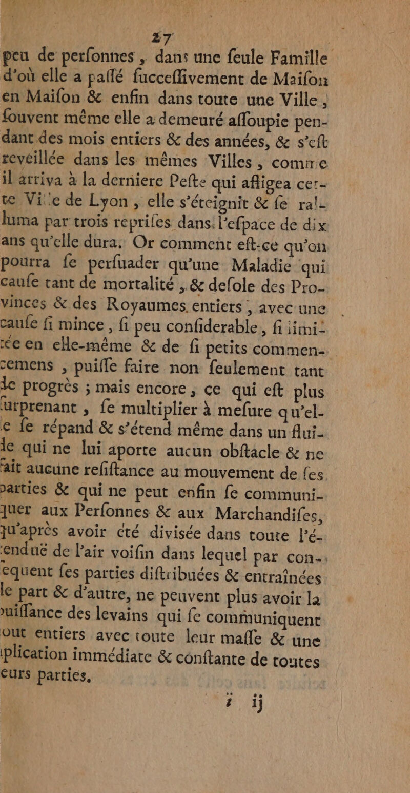 peu de perfonnes , dans une feule Famille d’où elle a paflé fucceflivement de Maifon en Maïifon & enfin dans toute une Ville ; fouvent même elle à demeuré affoupie pen- dant des mois entiers & des années, & s’eft reveillée dans les mêmes Villes, comrre il arriva à la derniere Pefte qui afligea cer- t@ Vie de Lyon, elle s'étcignir &{e ra!- luma par trois reprifes dans. lefpace de dix ans qu'elle dura, Or comment eft-ce qu’on pourra fe perfuader qu’une Maladie qui caufe tant de mortalité , & defole des Pro. vinces & des Royaumes. entiers , avec une caufe fi mince, fi peu confiderable, fi iimi: <een eHe-même & de fi petits commen- emens , puifle faire non feulement tant le progrès ; mais encore , ce qui eft plus urprenant , fe multiplier à mefure qu’el- € fe répand & s’étend même dans un flui- le qui ne lui aporte aucun obftacle & ne ait aucune refiftance au mouvement de Les >arties & qui ne peut enfin fe communi- ques aux Perfonnes & aux Marchandifes, ju'après avoir cté divisée dans toute lé- enduë de l'air voifin dans lequel par con. equent fes parties diftribuées & entraînées le part & d'autre, ne peuvent plus avoir la uiffance des levains qui fe communiquent out entiers avec toute leur male & une plication immédiate & conftante de toutes eUrS parties, ? i)