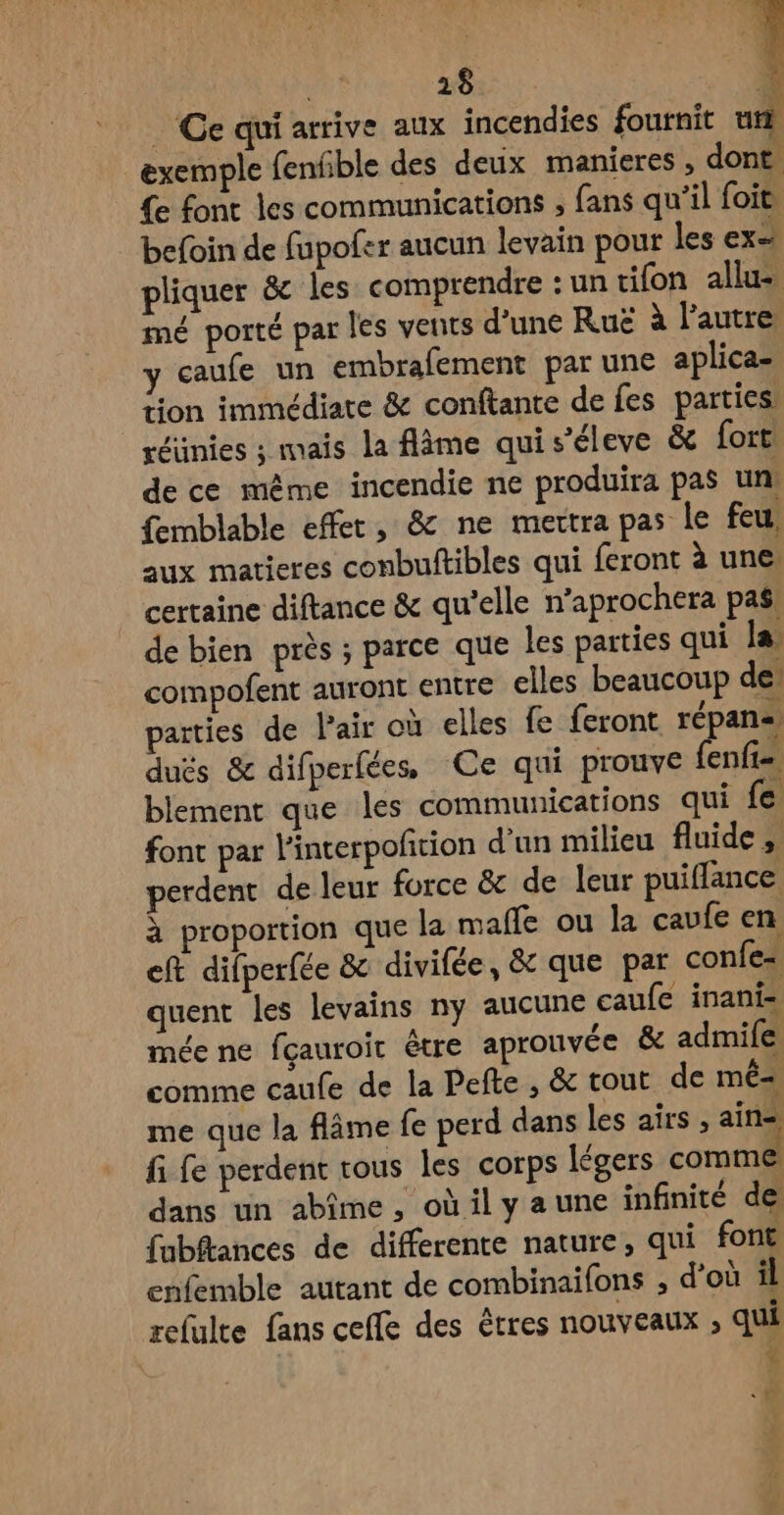 Ce qui arrive aux incendies fournit 1 1 exemple fenfble des deux manieres , dont {e font les communications , fans qu’il foit, befoin de fupofer aucun levain pour les ex= pliquer & les comprendre : un tifon allu- mé porté par les vents d'une Ruë à l’autre y caufe un embrafement par une aplica- tion immédiate & conftante de fes parties: réünies ; maïs la flâme qui s’éleve & fort de ce même incendie ne produira pas un! femblable effet, & ne mettra pas le feu, aux matieres conbuftibles qui feront à une certaine diftance & qu'elle n’aprochera pas: de bien près ; parce que les parties qui la compofent auront entre elles beaucoup de arties de Pair où elles fe feront répan= dués & difperfées Ce qui prouve {enfi blement que les communications qui fe font par l'interpoñtion d'un milieu fluide ; perdent de leur force & de leur puiflance à proportion que la malle ou la caufe en eft difperfée & divifée, & que par confe= quent les levains ny aucune caufe inani- mée ne fçauroit être aprouvée & admife comme caufe de la Pefte , & tout de mé=, me que la flâme fe perd dans les airs , ain fi fe perdent rous les corps légers comme dans un abîme , oùily aune infinité de fabftances de differente nature, qui font enfemble autant de combinaifons , d’où il relulte fans ceffe des êtres nouveaux , qui \ 4 CA 4