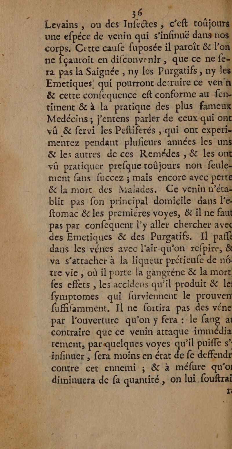 . ; L. 6 , 36 3 Ê A e à Levains , ou des Infeétes , c’eft toüjours corps. Cette caufe fuposée il paroît &amp; lon ne fçauroit en difconv:nir , que ce ne fes Emetiques: qui pourront detruire ce venn &amp; cette confequence eft conforme au fen- timent &amp; à la pratique des plus fameux Medécins; j'entens parler de ceux qui ont vû &amp; fervi les Peftiferés ,.qui ont experi- mentez pendant plufieurs années les uns &amp; les autres de ces Remédes , &amp; les ont vû pratiquer prefque roûjours non feule- ment fans fuccez ; mais encore avec perte &amp; la mort des Malades, Ce venin n’éta: blit pas fon principal domicile dans l’e ftomac &amp; les premiéres voyes, &amp; il ne fau pas par confequent l'y aller chercher avec des Emetiques &amp; des Purgatifs. Il paf dans les vénes avec l'air qu’on refpire, &amp; va s'attacher à la liqueur prétieufe de nô tre vie , où il porte la gangréne &amp; la mort fes effets , les accidens qu'il produit &amp; le fymptomes qui furviennent le prouven fufifamment. Il ne foitira pas des véne par l'ouverture qu’on y fera : le fang ai contraire qüe ce venin attaque immédia tement, par.quelques voyes qu'il puiffe s infinuer , fera moins en état de fe deffendr diminuera de fa quantité, on lui fouftrai r