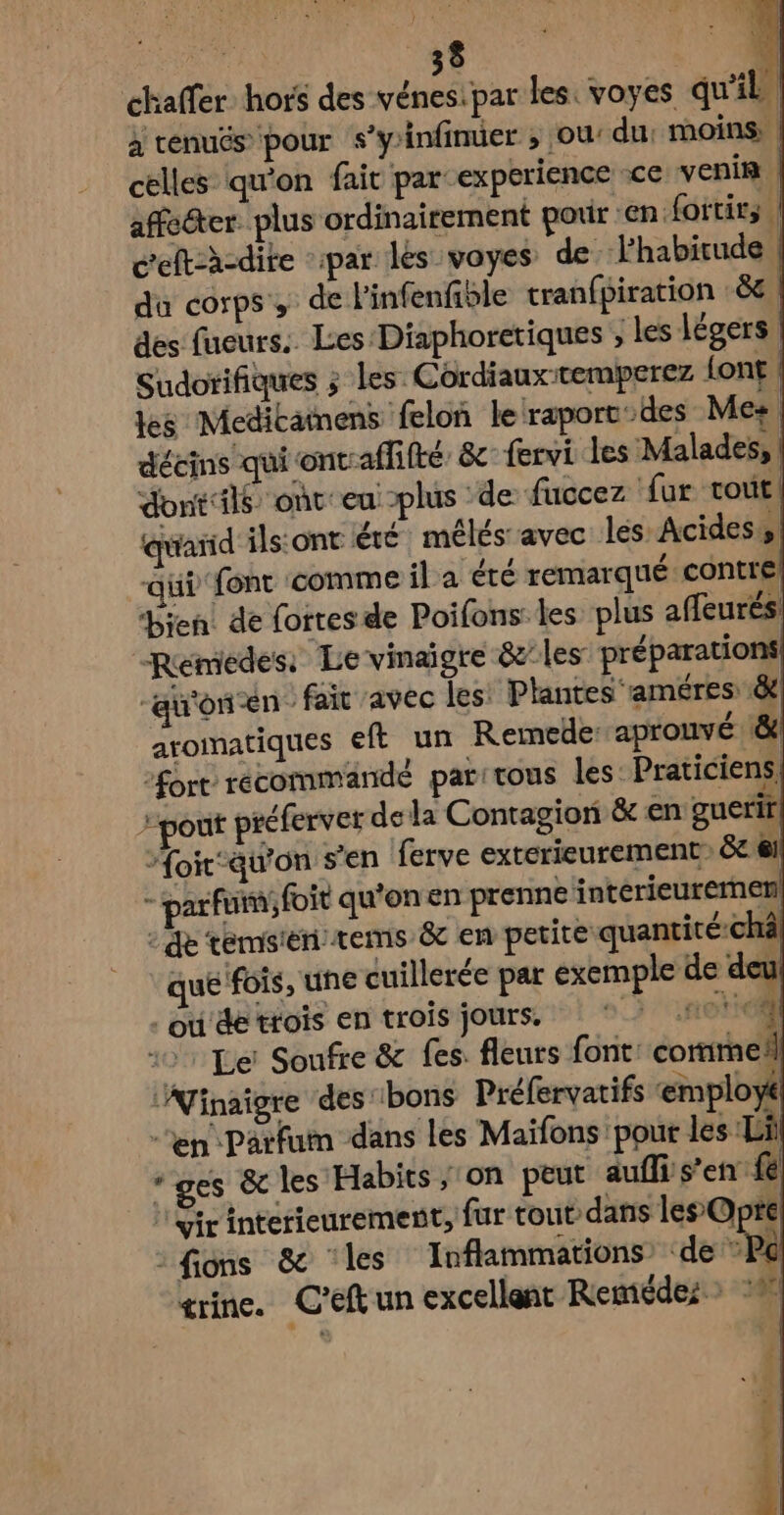 chaffer hors des vénes:par les: voyes qu’il à venuës ‘pour s’yinfinuer ; ou: du. moins: | celles qu'on fait par experience -ce venin | affe@ter. plus ordinairement pour en fortir; | celt:à-dite ‘par lés voyes de habitude | da corps, de l'infenfiôle tranfpiration : 8e ; des fueurs:. Les Diaphoretiques ; les légers Sudorifiques ; les Cordiauxtemperez {ont ! les Meditatnens felon le raportdes Mes dééins qui ontraffifté &amp; fervi les Malades, | dontils ont: eu plus ‘de fuccez fur tout quand ils:ont été mélés avec les Acidess| au font comme il a été remarqué contre) bien de fortes de Poifons les plus affeurés Remedes: Le vinaigre &amp;/les préparations “au'onen fair avec les: Plantes ‘améres: 8e aromatiques eft un Remede: aprouvé &amp; fort recommandé par:tous les Praticiens| pont préferver de la Contagion &amp; en guerir “oir-auon s'en ferve exterieurement: &amp;c 61 - parfumfoit qu'on en prenne intérieuremen) : de témsien:tems &amp; en petite quantité-chà/ que fois, une cuillerée par exemple de deu . e60 1 24 . { N l - ou de trois en trois jours, fier tcii Le’ Soufre &amp; fes. fleurs font. corime!l ‘Afinaigre des'ibons Préfervatifs ‘employé “en Parfum dans les Maïfons pour les Lil ‘ges &amp; les Habics / on peut auflis’en fe Yir intetieurement, fur tout: dans les Oprel : fions &amp; ‘les Inflammations’ ‘de Po trine. C'eftun excellent Remédezs :