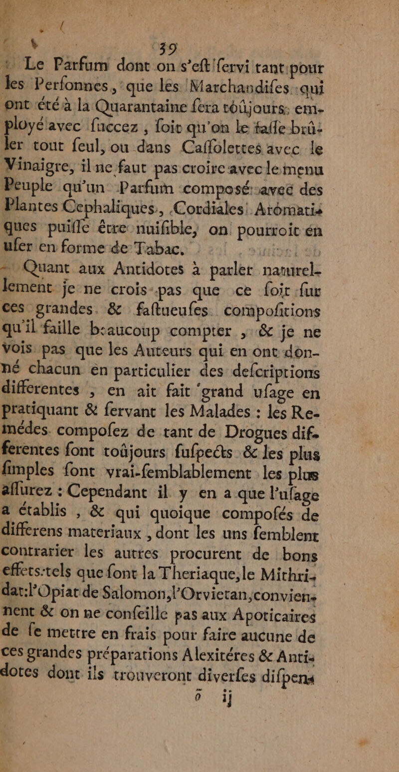+ Le Parfum dont on s’eftfervi tant:pour les Perfonnes, : que les Marchandifes :qui ont été à la Quarantaine fera tOÜjours; Emn- ployélavec fuccez , foir qu'on le faffe-brû: ler tout feul, ou dans Caffolertes avec le Vinaigre, il nc faut pas croire avec lemenu Peuple qu'un Parfum composéraveé des Plantes Cephaliques, .Cordiales Aroématis ques puifle être nuifible) on pourtoit én ufer en forme de Tabac. SUISSE LED = Quant aux Antidotes à parler narurel. lement je-ne crois-pas que ce Loir fur ces grandes. & faftueufes. compoñirions qu'il faille beaucoup compter ,:& je ne Vois pas que les Auteurs qui en ont don- né chacun én particulier des defcriprions differentes ; en ait fait ‘grand ufage en pratiquant & fervant les Malades : les Re- imédes. compofez de tant de Drogues dif. ferentes font toûjours. fufpetts & les plus fimples font vrai-femblablement les plus aflurez : Cependant il y en a que l'ufage a établis , & qui quoique compofés de differens materiaux , dont les uns femblent contrarier les auttes procurent de bons effets:tels que font la Theriaque,le Mithri. dat:l’Opiat de Salomon »l'Orvietan,;conviens nent & on ne confeillc pas aux Apoticaires de fe mettre en frais pour faire aucune de ces grandes préparations Alexitéres & Anti: dotes dont ils trouveront diverfes difpena 2 e° 0 1}