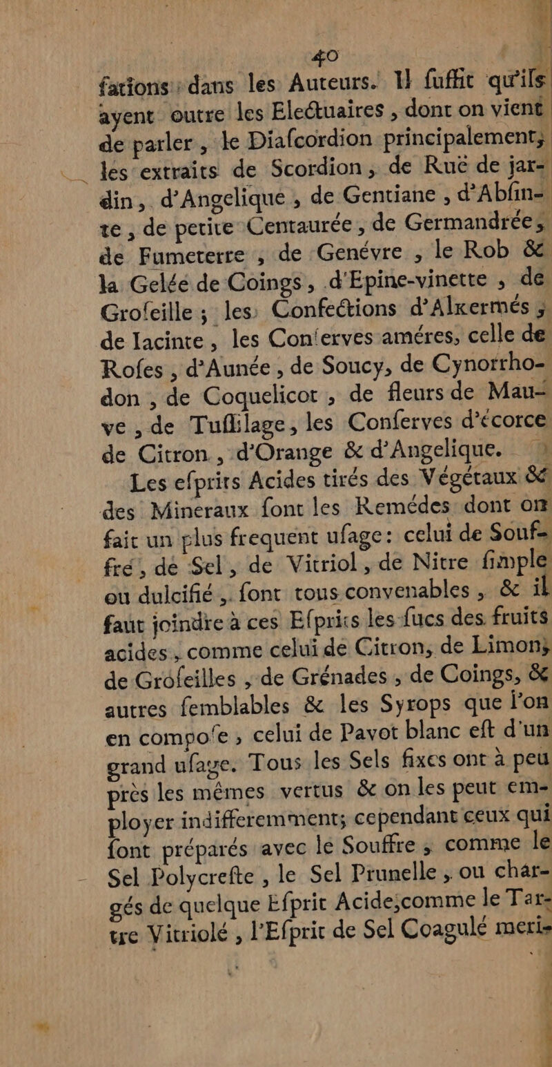 bi f 1 mn #0 F0 fattons: dans les Auteurs. 1} fuffit qu'ils! ayent outre les Eleétuaires , dont on vient de parler , ke Diafcordion principalement; lés extraits de Scordion, de Ruë de jar: din, d'Angelique , de Gentiane , d'Abfn= te , de petite Centaurée, de Germandrées de Fumeterre ; de Genévre , le Rob &amp;e la Gelée de Coings, d'Epine-vinette ; dé Grofcille ; les Confections d’Alxermés ; de Iacinte, les Con'erves améres, celle de Rofes , d’Aunée , de Soucy, de Cynorrho-, don , de Coquelicot , de fleurs de Mau ve , de Tuflilage, les Conferves d’écorce de Citron , d'Orange &amp; d’Angelique. Les efprirs Acides tirés des Végétaux &amp; des Mineraux font les Remédes dont om faic un plus frequent ufage: celui de Souf- fre, dé Sel, de Vitriol , de Nitre fimple ou duicifié .. font tous convenables , &amp; il faut joindre à ces Elpriis les-fucs des fruits acides, comme celui de Citron, de Limons de Groleilles ; de Grénades , de Coings, &amp; autres femblables &amp; les Syrops que lon en compo'e , celui de Pavot blanc eft d'un grand ufage. Tous les Sels fixes ont à peu près les mêmes vertus &amp; on les peut em- ployer indifferemment; cependant ceux qui font préparés avec le Souffre ,; comme le Sel Polycrefte , le Sel Prunelle , ou char- gés de quelque Efpric Acide;comme le Tar: tre Vitriolé , l'Efprit de Sel Coagulé meris