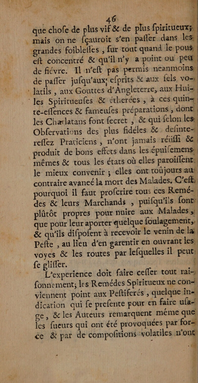 U - Faire . | HORS ERA % que chofe de plus vif &amp; de plus fpiritueux a. . mais onne fçauroit s’en pañler dans les ‘grandes foiblelles , fur tout quand le poué. | eft concentré &amp; qu'iln’y a point ou pet | de fiévre. Il n’eft pas permis ncanmoins, de pañler jufqu'aux: efprits &amp; aux fels vo : Jarils , aux Gouttes d’Anglererre, aux Hui= | ‘les Spiritueufes &amp; étherées , à ces quin+, te-effences &amp; fameufes préparations , dont | les Charlatans font fecrer ; &amp; qui felon less, Obfervations des plus fideles &amp;c definte- reflez Praticiens , n’ont jamais réufl d&amp; “produit de bons effets dans les épuifemens: mêmes &amp; tous les états où elles paroiflents le mieux convenir ; elles ont toûüjoursaur contraire avaneé la mort des Malades, C'efts, pourquoi il faut profcrire tous ces Remé- des &amp; leurs Marchands , puifqu'iis font: plûtôt propres pour nuire aux Malades que pour leur apoïter quelque foulagement;, _&amp; qu'ils difpofent à recevoir le venin de l&amp; Pefte , au lieu d’en garentir en ouvrant les: voyes &amp; les routes par lefquelles il peuts fe gliffer. | ni | L'experience doit faire ceffer tout rai fonnement; les Remédes Spirirueux ne con« viennent point aux Peftiferés , quelque in. dication qui fe prefente pour en faire ufa ge, &amp; les Auteurs remarquent méme que les fueurs qui ont été provoquées par for= ce &amp; par de compofñtions ‘volatiles n'on£, N :
