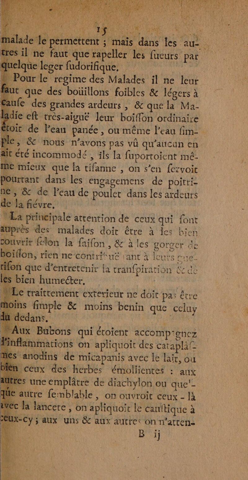 lade le permettent ; mais dans les au à il ne faut que rapeller les fucurs par | elque leger PORDELHAREN APACENE PATES, + Pour le regime des Malades il ne leur t que des boüillons foibles &amp; légers à fe des grandes ardeurs , &amp; que la Ma- ie ft très-aigué leur boïiffon ordinaire oit de Peau panée , ou même l’eau fim- €, &amp; nous n'avons pas vû qu'aucun en ait été incommodé , ils la fuportoient mé- me mieux que a tifanne , on s’en fezvoit Pourtant dans les engagemens de poitri- ne, &amp; de l'eau de poulet dans les ardeurs de Ja fiévre, \ La principale attention de ceux qui font düprès des malades doit être à les bien couvrir {lon la faifon , &amp; à les gorger de Oiflon, rien ne contritué rant à leurs ee fon que d'entretenir la cranfpiration &amp; dè bien humecter. MW Le traittement exterieur ne doit pas être moins fimple &amp; moins benin que celuy dedans, | De Aux Bubons qui étoient accomp’enez fammations on apliquoit des catapla® anodins de micapanis avec le lait, ou CCux des herbes émollientes : aux s une emplâtre de diachylon ou que'- ‘autre femblable , on ouvroit ceux - à c Ja lancere , on apliquoit le canitique à x-Cy; aux uns &amp; aux auttet on n‘atten- B ij