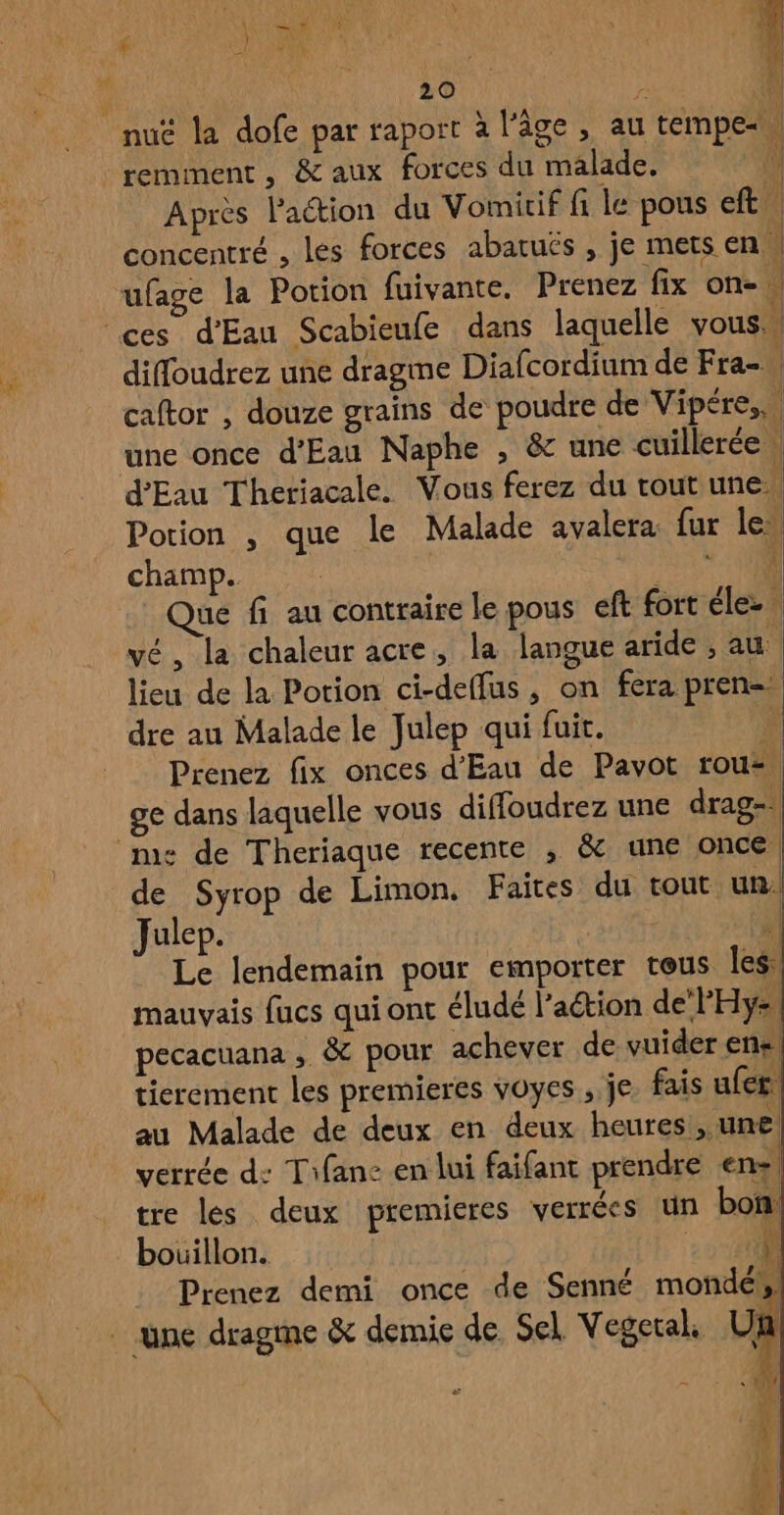 wi W | : 20 À h nuë la dofe par raport à l’âge, au tempe«. remment, &amp;aux forces du malade. \ Après laétion du Vomicif fi le pous eft, concentré , lés forces abatuës , je mers en | ufage la Potion fuivante. Prenez fix on-\ diffoudrez une dragme Diafcordium de Fra-\ caftor , douze grains de poudre de Vipére,, une once d'Eau Naphe , &amp; une cuillerée | d'Eau Theriacale. Vous ferez du tout une Potion , que le Malade avalera fur le champ. FAX aé fi au contraire le pous eft fort élez. vé, la chaleur acre, la langue aride ; au lieu de la Potion ci-deffus, on fera pren=. Prenez fix onces d'Eau de Pavot rouz ge dans laquelle vous diffoudrez une drag-. ‘me: de Theriaque recente , &amp; une once de Syrop de Limon, Faites du tout un! Julep. | | Le lendemain pour emporter teus les: mauvais fucs qui ont éludé l’action de‘PHy, pecacuana ; &amp; pour achever de vuider ens, tierement les premieres voyes , je fais ufer. au Malade de deux en deux heures, une verrée d: Tifanc en lui faifant prendre en! tre les deux premieres verrées un bon bouillon. 3 00 Prenez demi once de Senné mondéh Fa US t