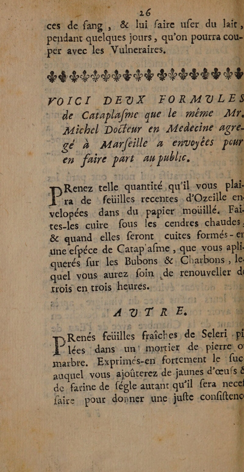 A CEE Ai ou Ni 26. À ces de fang , &amp; lui faire ufer du laits, pendant quelques jours , qu’on pourra cou- per avec les Vulneraires, Ÿ y, 7 sévit here EE VOICI DEUX FORMULES de Cataplafme que le méme Mr. Michel Docteur en Medecine agree gé à Marféille à envoyées pour en faire part 4 public, Ê SÉt a et mRenez telle quantité, qu'il vous plai- ii ra de feuilles recentes d'Ozecille en: velopées dans du papier moüillé, Fai: tes-les cuire fous les cendres chaudes: &amp; quand elles feront cuites formés-ef une’efpéce de Catap'afme , que vous apli: quérés fur les Bubons &amp; Charbons, le: quel vous aurez foin de renouveller d trois en trois heurés.. LR AUTRE. » | Renés feüilles fraîches de Seleri -pi 7 lées dans un! mortier de pierre o marbre. Exprimés-en fortement le fuc auquel vous ajoûterez de jaunes d'œufs de farine de fégle autant qu’il fera nece faire pour donner une. jufte confiften