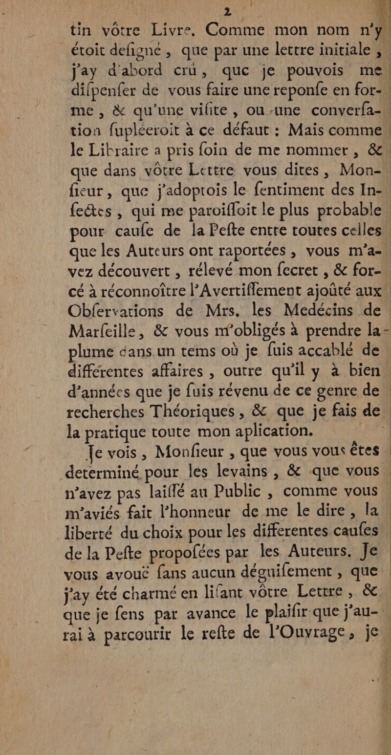 tin vôtre Livre. Comme mon nom n'y étoit defigné, que par une lettre initiale , j'ay d'abord cru, que je pouvois me. difpenfer de vous faire une reponfe en for-. me , &amp; qu'une vilite, ou-une converfa- tion fupléeroit à ce défaut : Mais comme! le Libraire a pris foin de me nommer, &amp;! que dans vôtre Lettre vous dites, Mon-. fieur, que j'adoprois le fentiment des In-\ feétes , qui me paroifloit le plus probable pour caufe de la Pefte entre toutes celles. que les Auteurs ont raportées , vous m'’a- vez découvert , rélevé mon fecret , &amp; for- cé à réconnoître l’Avertiflement ajoûté aux. Obfervations de Mrs. les Medécins de | Marfeille, &amp; vous niobligés à prendre la- plume dans. un tems où je fuis accablé de differentes affaires , outre qu'il y à bien. d'années que je fuis révenu de ce genre de | recherches Théoriques , &amp; que je fais de, la pratique toute mon aplication. ET Je vois, Monfieur , que vous vous êtes | determiné pour les levains , &amp; que vous, n'avez pas lailé au Public, comme vous : maviés fait l'honneur de me le dire, la. liberté du choix pour les differentes caufes de la Pefte propofées par les Auteurs. Je vous avouë fans aucun déguifement , que j'ay été charmé en lifant vôtre Letrre , &amp; que je fens par avance le plaifir que j’au- rai à parcourir le refte de l’'Ouvrage, je 1 | |