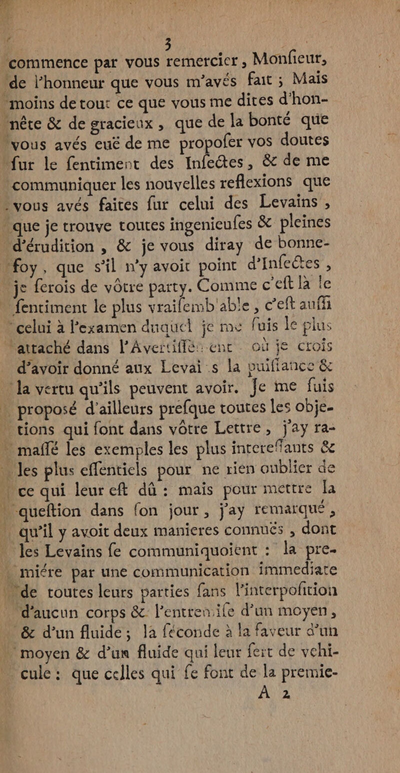 Re. LE ré commence par vous remercCicr , Monfieur, de l’honneur que vous m’avés fait ; Mais moins detout ce que vous me dites d'hon- nête &amp; de gracieux, que de la bonté que lyous avés euë de me propofer vos doutes fur le fentiment des Infetes, &amp; de me communiquer les nouvelles reflexions que vous avés faites fur celui des Levains , que je trouve routes ingenieufes &amp; pleines d’érudition , &amp; je vous diray de bonne- “foy, que s'il n’y avoit point d’Infectes , je ferois de vôtre party. Comme c'eft là le - fenciment le plus vrailemb'able , c’eft auf celui à l'examen duquel je me fuis le plus ‘attaché dans l'Avertiffé ent où je crois d’avoir donné aux Levai s la vuifiance &amp; la vertu qu’ils peuvent avoir. Je me fuis » proposé d'ailleurs prefque toutes Les obje- . tions qui font dans vôtre Lettre, jay ra- . mañlé les exemples les plus inrereffants &amp; … les plus effentiels pour ne rien oublier de » ce qui leureft dû : mais pour mettre la … queftion dans fon jour, j'ay remarque , . qu'il y avoit deux manieres connués , dont . es Levains fe communiquoient : la pre. . miére par une communication immediate de routes leurs parties fans l'interpolñition d'aucun corps &amp; l’entren ile d’un moyen, &amp; d’un fluide; la féconde à la faveur d’un moyen &amp; d’un fluide qui leur fert de vehi- … cule: que celles qui fe font de la premie- A2